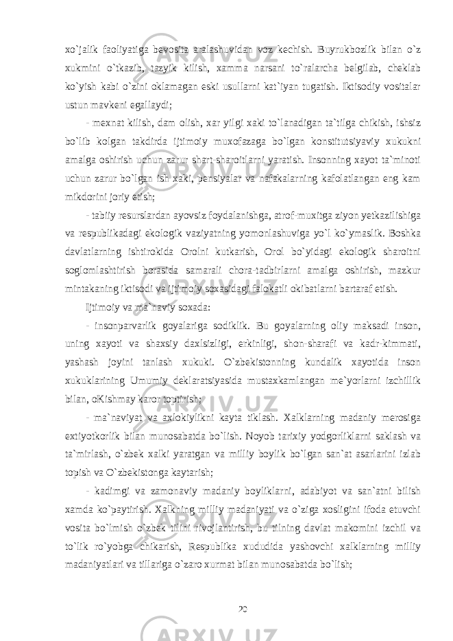 xo`jalik faoliyatiga bevosita aralashuvidan voz kechish. Buyrukbozlik bilan o`z xukmini o`tkazib, tazyik kilish, xamma narsani to`ralarcha belgilab, cheklab ko`yish kabi o`zini oklamagan eski usullarni kat`iyan tugatish. Iktisodiy vositalar ustun mavkeni egallaydi; - mexnat kilish, dam olish, xar yilgi xaki to`lanadigan ta`tilga chikish, ishsiz bo`lib kolgan takdirda ijtimoiy muxofazaga bo`lgan konstitutsiyaviy xukukni amalga oshirish uchun zarur shart-sharoitlarni yaratish. Insonning xayot ta`minoti uchun zarur bo`lgan ish xaki, pensiyalar va nafakalarning kafolatlangan eng kam mikdorini joriy etish; - tabiiy resurslardan ayovsiz foydalanishga, atrof-muxitga ziyon yetkazilishiga va respublikadagi ekologik vaziyatning yomonlashuviga yo`l ko`ymaslik. Boshka davlatlarning ishtirokida Orolni kutkarish, Orol bo`yidagi ekologik sharoitni soglomlashtirish borasida samarali chora-tadbirlarni amalga oshirish, mazkur mintakaning iktisodi va ijtimoiy soxasidagi falokatli okibatlarni bartaraf etish. Ijtimoiy va ma`naviy soxada: - insonparvarlik goyalariga sodiklik. Bu goyalarning oliy maksadi inson, uning xayoti va shaxsiy daxlsizligi, erkinligi, shon-sharafi va kadr-kimmati, yashash joyini tanlash xukuki. O`zbekistonning kundalik xayotida inson xukuklarining Umumiy deklaratsiyasida mustaxkamlangan me`yorlarni izchillik bilan, oKishmay karor toptirish; - ma`naviyat va axlokiylikni kayta tiklash. Xalklarning madaniy merosiga extiyotkorlik bilan munosabatda bo`lish. Noyob tarixiy yodgorliklarni saklash va ta`mirlash, o`zbek xalki yaratgan va milliy boylik bo`lgan san`at asarlarini izlab topish va O`zbekistonga kaytarish; - kadimgi va zamonaviy madaniy boyliklarni, adabiyot va san`atni bilish xamda ko`paytirish. Xalkning milliy madaniyati va o`ziga xosligini ifoda etuvchi vosita bo`lmish o`zbek tilini rivojlantirish, bu tilning davlat makomini izchil va to`lik ro`yobga chikarish, Respublika xududida yashovchi xalklarning milliy madaniyatlari va tillariga o`zaro xurmat bilan munosabatda bo`lish; 20 