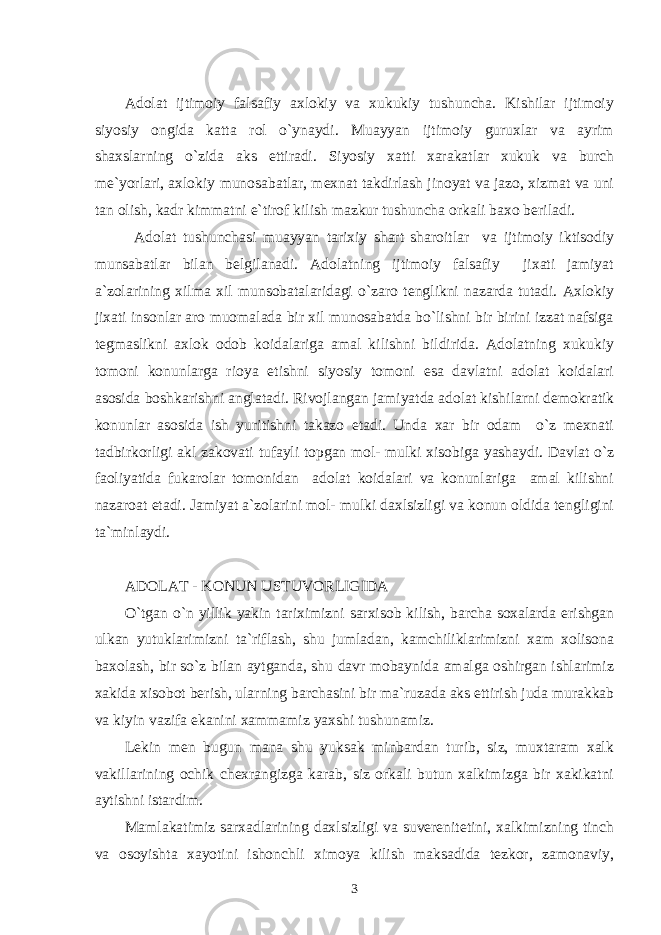 Adolat ijtimoiy falsafiy axlokiy va xukukiy tushuncha. Kishilar ijtimoiy siyosiy ongida katta rol o`ynaydi. Muayyan ijtimoiy guruxlar va ayrim shaxslarning o`zida aks ettiradi. Siyosiy xatti xarakatlar xukuk va burch me`yorlari, axlokiy munosabatlar, mexnat takdirlash jinoyat va jazo, xizmat va uni tan olish, kadr kimmatni e`tirof kilish mazkur tushuncha orkali baxo beriladi. Adolat tushunchasi muayyan tarixiy shart sharoitlar va ijtimoiy iktisodiy munsabatlar bilan belgilanadi. Adolatning ijtimoiy falsafiy jixati jamiyat a`zolarining xilma xil munsobatalaridagi o`zaro tenglikni nazarda tutadi. Axlokiy jixati insonlar aro muomalada bir xil munosabatda bo`lishni bir birini izzat nafsiga tegmaslikni axlok odob koidalariga amal kilishni bildirida. Adolatning xukukiy tomoni konunlarga rioya etishni siyosiy tomoni esa davlatni adolat koidalari asosida boshkarishni anglatadi. Rivojlangan jamiyatda adolat kishilarni demokratik konunlar asosida ish yuritishni takazo etadi. Unda xar bir odam o`z mexnati tadbirkorligi akl zakovati tufayli topgan mol- mulki xisobiga yashaydi. Davlat o`z faoliyatida fukarolar tomonidan adolat koidalari va konunlariga amal kilishni nazaroat etadi. Jamiyat a`zolarini mol- mulki daxlsizligi va konun oldida tengligini ta`minlaydi. ADOLAT - KONUN USTUVORLIGIDA O`tgan o`n yillik yakin tariximizni sarxisob kilish, barcha soxalarda erishgan ulkan yutuklarimizni ta`riflash, shu jumladan, kamchiliklarimizni xam xolisona baxolash, bir so`z bilan aytganda, shu davr mobaynida amalga oshirgan ishlarimiz xakida xisobot berish, ularning barchasini bir ma`ruzada aks ettirish juda murakkab va kiyin vazifa ekanini xammamiz yaxshi tushunamiz. Lekin men bugun mana shu yuksak minbardan turib, siz, muxtaram xalk vakillarining ochik chexrangizga karab, siz orkali butun xalkimizga bir xakikatni aytishni istardim. Mamlakatimiz sarxadlarining daxlsizligi va suverenitetini, xalkimizning tinch va osoyishta xayotini ishonchli ximoya kilish maksadida tezkor, zamonaviy, 3 