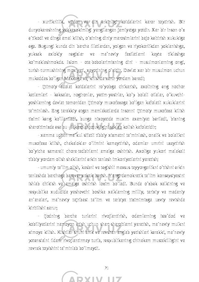 - xurfikrlilik, vijdon va din erkinligi koidalarini karor toptirish. Bir dunyokarashning yakkaxokimligi yangilangan jamiyatga yotdir. Xar bir inson o`z e`tikodi va dinga amal kilish, o`zining diniy marosimlarini bajo keltirish xukukiga ega. Bugungi kunda din barcha illatlardan, yolgon va riyokorlikdan poklanishga, yuksak axlokiy negizlar va ma`naviy fazilatlarni kayta tiklashga ko`maklashmokda. Islom - ota-bobolarimizning dini - musulmonlarning ongi, turish-turmushining moxiyati, xayotining o`zidir. Davlat xar bir musulmon uchun mukaddas bo`lgan Makkaga xaj kilishda zarur yordam beradi; - ijtimoiy adolat koidalarini ro`yobga chikarish, axolining eng nochor katlamlari - keksalar, nogironlar, yetim-yesirlar, ko`p bolali oilalar, o`kuvchi- yoshlarning davlat tomonidan ijtimoiy muxofazaga bo`lgan kafolatli xukuklarini ta`minlash. Eng tarakkiy etgan mamlakatlarda insonni ijtimoiy muxofaza kilish tizimi keng ko`llaniladi, bunga nixoyatda muxim axamiyat beriladi, bizning sharoitimizda esa bu - fukarolar totuvligini saklab kolish kafolatidir; - xamma uchun ma`kul sifatli tibbiy xizmatni ta`minlash, onalik va bolalikni muxofaza kilish, chakaloklar o`limini kamaytirish, odamlar umrini uzaytirish bo`yicha samarali chora-tadbirlarni amalga oshirish. Axoliga yukori malakali tibbiy yordam olish shakllarini erkin tanlash imkoniyatlarini yaratish; - umumiy ta`lim olish, kasbni va tegishli maxsus tayyorgarlikni o`tishni erkin tanlashda barchaga baravar xukuk berish. Yangi demokratik ta`lim konsepsiyasini ishlab chikish va amalga oshirish lozim bo`ladi. Bunda o`zbek xalkining va respublika xududida yashovchi boshka xalklarning milliy, tarixiy va madaniy an`analari, ma`naviy tajribasi ta`lim va tarbiya tizimimizga uzviy ravishda kiritilishi zarur; - ijodning barcha turlarini rivojlantirish, odamlarning iste`dod va kobiliyatlarini namoyon etish uchun shart-sharoitlarni yaratish, ma`naviy mulkni ximoya kilish. Kishilar shuni anik va ravshan anglab yetishlari kerakki, ma`naviy potensialni ildam rivojlantirmay turib, respublikaning chinakam mustakilligini va ravnak topishini ta`minlab bo`lmaydi. 21 