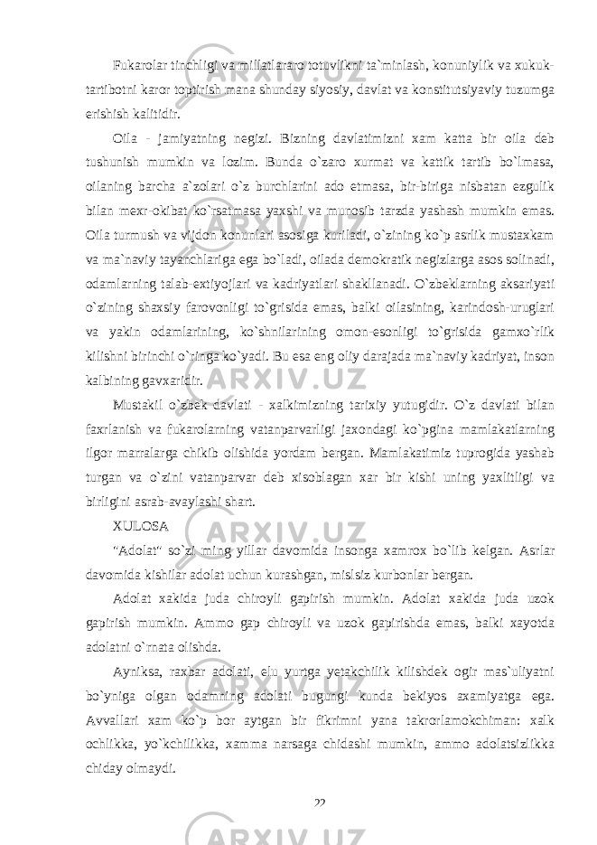 Fukarolar tinchligi va millatlararo totuvlikni ta`minlash, konuniylik va xukuk- tartibotni karor toptirish mana shunday siyosiy, davlat va konstitutsiyaviy tuzumga erishish kalitidir. Oila - jamiyatning negizi. Bizning davlatimizni xam katta bir oila deb tushunish mumkin va lozim. Bunda o`zaro xurmat va kattik tartib bo`lmasa, oilaning barcha a`zolari o`z burchlarini ado etmasa, bir-biriga nisbatan ezgulik bilan mexr-okibat ko`rsatmasa yaxshi va munosib tarzda yashash mumkin emas. Oila turmush va vijdon konunlari asosiga kuriladi, o`zining ko`p asrlik mustaxkam va ma`naviy tayanchlariga ega bo`ladi, oilada demokratik negizlarga asos solinadi, odamlarning talab-extiyojlari va kadriyatlari shakllanadi. O`zbeklarning aksariyati o`zining shaxsiy farovonligi to`grisida emas, balki oilasining, karindosh-uruglari va yakin odamlarining, ko`shnilarining omon-esonligi to`grisida gamxo`rlik kilishni birinchi o`ringa ko`yadi. Bu esa eng oliy darajada ma`naviy kadriyat, inson kalbining gavxaridir. Mustakil o`zbek davlati - xalkimizning tarixiy yutugidir. O`z davlati bilan faxrlanish va fukarolarning vatanparvarligi jaxondagi ko`pgina mamlakatlarning ilgor marralarga chikib olishida yordam bergan. Mamlakatimiz tuprogida yashab turgan va o`zini vatanparvar deb xisoblagan xar bir kishi uning yaxlitligi va birligini asrab-avaylashi shart. XULOSA &#34;Adolat&#34; so`zi ming yillar davomida insonga xamrox bo`lib kelgan. Asrlar davomida kishilar adolat uchun kurashgan, mislsiz kurbonlar bergan. Adolat xakida juda chiroyli gapirish mumkin. Adolat xakida juda uzok gapirish mumkin. Ammo gap chiroyli va uzok gapirishda emas, balki xayotda adolatni o`rnata olishda. Ayniksa, raxbar adolati, elu yurtga yetakchilik kilishdek ogir mas`uliyatni bo`yniga olgan odamning adolati bugungi kunda bekiyos axamiyatga ega. Avvallari xam ko`p bor aytgan bir fikrimni yana takrorlamokchiman: xalk ochlikka, yo`kchilikka, xamma narsaga chidashi mumkin, ammo adolatsizlikka chiday olmaydi. 22 