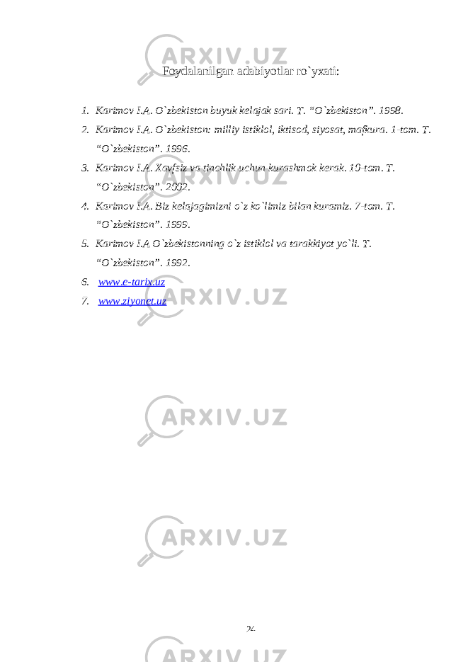 Foydalanilgan adabiyotlar ro`yxati: 1. Karimov I.A. O`zbekiston buyuk kelajak sari. T. “O`zbekiston”. 1998. 2. Karimov I.A. O`zbekiston: milliy istiklol, iktisod, siyosat, mafkura. 1-tom. T. “O`zbekiston”. 1996. 3. Karimov I.A. Xavfsiz va tinchlik uchun kurashmok kerak. 10-tom. T. “O`zbekiston”. 2002. 4. Karimov I.A. Biz kelajagimizni o`z ko`limiz bilan kuramiz. 7-tom. T. “O`zbekiston”. 1999. 5. Karimov I.A O`zbekistonning o`z istiklol va tarakkiyot yo`li. T. “O`zbekiston”. 1992. 6. www.e-tarix.uz 7. www.ziyonet.uz 24 