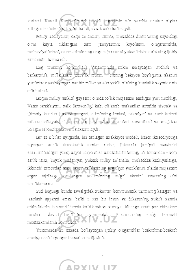 kudratli Kurolli Kuchlarimizni tashkil etganimiz o`z vaktida chukur o`ylab kilingan ishimizning tasdigi bo`ldi, desak xato bo`lmaydi. Milliy kadriyatlar, ezgu an`analar, tilimiz, mukaddas dinimizning xayotdagi o`rni kayta tiklangani xam jamiyatimiz kiyofasini o`zgartirishda, ma`naviyatimizni, odamlarimizning ongu tafakkurini yuksaltirishda o`zining ijobiy samarasini bermokda. Eng muximi, ko`pmillatli Vatanimizda xukm surayotgan tinchlik va barkarorlik, millatlararo totuvlik muxiti - bizning bekiyos boyligimiz ekanini yurtimizda yashayotgan xar bir millat va elat vakili o`zining kundalik xayotida xis etib turibdi. Bugun milliy istiklol goyasini o`zida to`lik mujassam etadigan yurt tinchligi, Vatan tarakkiyoti, xalk farovonligi kabi olijanob maksadlar atrofida siyosiy va ijtimoiy kuchlar jipslashayotgani, elimizning irodasi, saloxiyati va kuch-kudrati safarbar etilayotgani - bularning barchasi xammamizni kuvontiradi va kelajakka bo`lgan ishonchimizni mustaxkamlaydi. Bir so`z bilan aytganda, biz tanlagan tarakkiyot modeli, bozor iktisodiyotiga tayangan ochik demokratik davlat kurish, fukarolik jamiyati asoslarini shakllantiradigan yangi xayot barpo etish xarakatlarimizning, bir tomondan - ko`p asrlik tarix, buyuk madaniyat, yuksak milliy an`analar, mukaddas kadriyatlarga, ikkinchi tomondan esa - jaxon xalklarining eng ilgor yutuklarini o`zida mujassam etgan tajribaga asoslangan yo`limizning to`gri ekanini xayotning o`zi tasdiklamokda. Sud bugungi kunda avvalgidek xukmron kommunistik tizimning katagon va jazolash apparati emas, balki u xar bir inson va fukaroning xukuk xamda erkinliklarini ishonchli tarzda ko`riklash va ximoya kilishga karatilgan chinakam mustakil davlat institutiga aylanmokda. Fukarolarning sudga ishonchi mustaxkamlanib bormokda. Yurtimizda bu soxada bo`layotgan ijobiy o`zgarishlar boskichma-boskich amalga oshirilayotgan isloxotlar natijasidir. 4 