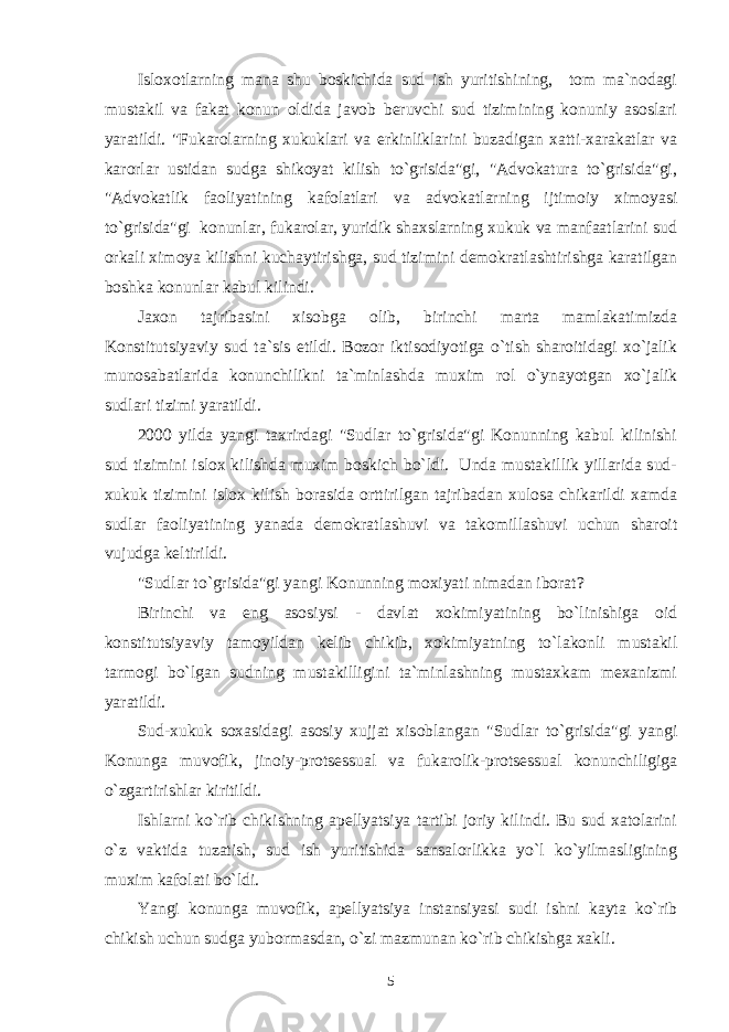 Isloxotlarning mana shu boskichida sud ish yuritishining, tom ma`nodagi mustakil va fakat konun oldida javob beruvchi sud tizimining konuniy asoslari yaratildi. &#34;Fukarolarning xukuklari va erkinliklarini buzadigan xatti-xarakatlar va karorlar ustidan sudga shikoyat kilish to`grisida&#34;gi, &#34;Advokatura to`grisida&#34;gi, &#34;Advokatlik faoliyatining kafolatlari va advokatlarning ijtimoiy ximoyasi to`grisida&#34;gi konunlar, fukarolar, yuridik shaxslarning xukuk va manfaatlarini sud orkali ximoya kilishni kuchaytirishga, sud tizimini demokratlashtirishga karatilgan boshka konunlar kabul kilindi. Jaxon tajribasini xisobga olib, birinchi marta mamlakatimizda Konstitutsiyaviy sud ta`sis etildi. Bozor iktisodiyotiga o`tish sharoitidagi xo`jalik munosabatlarida konunchilikni ta`minlashda muxim rol o`ynayotgan xo`jalik sudlari tizimi yaratildi. 2000 yilda yangi taxrirdagi &#34;Sudlar to`grisida&#34;gi Konunning kabul kilinishi sud tizimini islox kilishda muxim boskich bo`ldi. Unda mustakillik yillarida sud- xukuk tizimini islox kilish borasida orttirilgan tajribadan xulosa chikarildi xamda sudlar faoliyatining yanada demokratlashuvi va takomillashuvi uchun sharoit vujudga keltirildi. &#34;Sudlar to`grisida&#34;gi yangi Konunning moxiyati nimadan iborat? Birinchi va eng asosiysi - davlat xokimiyatining bo`linishiga oid konstitutsiyaviy tamoyildan kelib chikib, xokimiyatning to`lakonli mustakil tarmogi bo`lgan sudning mustakilligini ta`minlashning mustaxkam mexanizmi yaratildi. Sud-xukuk soxasidagi asosiy xujjat xisoblangan &#34;Sudlar to`grisida&#34;gi yangi Konunga muvofik, jinoiy-protsessual va fukarolik-protsessual konunchiligiga o`zgartirishlar kiritildi. Ishlarni ko`rib chikishning apellyatsiya tartibi joriy kilindi. Bu sud xatolarini o`z vaktida tuzatish, sud ish yuritishida sansalorlikka yo`l ko`yilmasligining muxim kafolati bo`ldi. Yangi konunga muvofik, apellyatsiya instansiyasi sudi ishni kayta ko`rib chikish uchun sudga yubormasdan, o`zi mazmunan ko`rib chikishga xakli. 5 