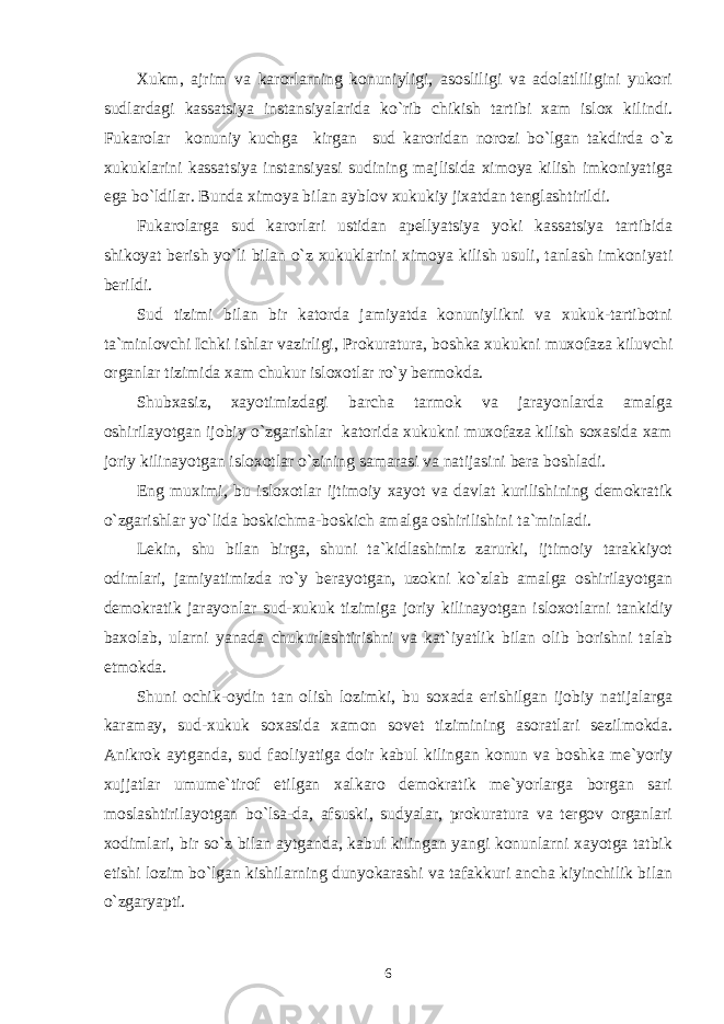 Xukm, ajrim va karorlarning konuniyligi, asosliligi va adolatliligini yukori sudlardagi kassatsiya instansiyalarida ko`rib chikish tartibi xam islox kilindi. Fukarolar konuniy kuchga kirgan sud karoridan norozi bo`lgan takdirda o`z xukuklarini kassatsiya instansiyasi sudining majlisida ximoya kilish imkoniyatiga ega bo`ldilar. Bunda ximoya bilan ayblov xukukiy jixatdan tenglashtirildi. Fukarolarga sud karorlari ustidan apellyatsiya yoki kassatsiya tartibida shikoyat berish yo`li bilan o`z xukuklarini ximoya kilish usuli, tanlash imkoniyati berildi. Sud tizimi bilan bir katorda jamiyatda konuniylikni va xukuk-tartibotni ta`minlovchi Ichki ishlar vazirligi, Prokuratura, boshka xukukni muxofaza kiluvchi organlar tizimida xam chukur isloxotlar ro`y bermokda. Shubxasiz, xayotimizdagi barcha tarmok va jarayonlarda amalga oshirilayotgan ijobiy o`zgarishlar katorida xukukni muxofaza kilish soxasida xam joriy kilinayotgan isloxotlar o`zining samarasi va natijasini bera boshladi. Eng muximi, bu isloxotlar ijtimoiy xayot va davlat kurilishining demokratik o`zgarishlar yo`lida boskichma-boskich amalga oshirilishini ta`minladi. Lekin, shu bilan birga, shuni ta`kidlashimiz zarurki, ijtimoiy tarakkiyot odimlari, jamiyatimizda ro`y berayotgan, uzokni ko`zlab amalga oshirilayotgan demokratik jarayonlar sud-xukuk tizimiga joriy kilinayotgan isloxotlarni tankidiy baxolab, ularni yanada chukurlashtirishni va kat`iyatlik bilan olib borishni talab etmokda. Shuni ochik-oydin tan olish lozimki, bu soxada erishilgan ijobiy natijalarga karamay, sud-xukuk soxasida xamon sovet tizimining asoratlari sezilmokda. Anikrok aytganda, sud faoliyatiga doir kabul kilingan konun va boshka me`yoriy xujjatlar umume`tirof etilgan xalkaro demokratik me`yorlarga borgan sari moslashtirilayotgan bo`lsa-da, afsuski, sudyalar, prokuratura va tergov organlari xodimlari, bir so`z bilan aytganda, kabul kilingan yangi konunlarni xayotga tatbik etishi lozim bo`lgan kishilarning dunyokarashi va tafakkuri ancha kiyinchilik bilan o`zgaryapti. 6 