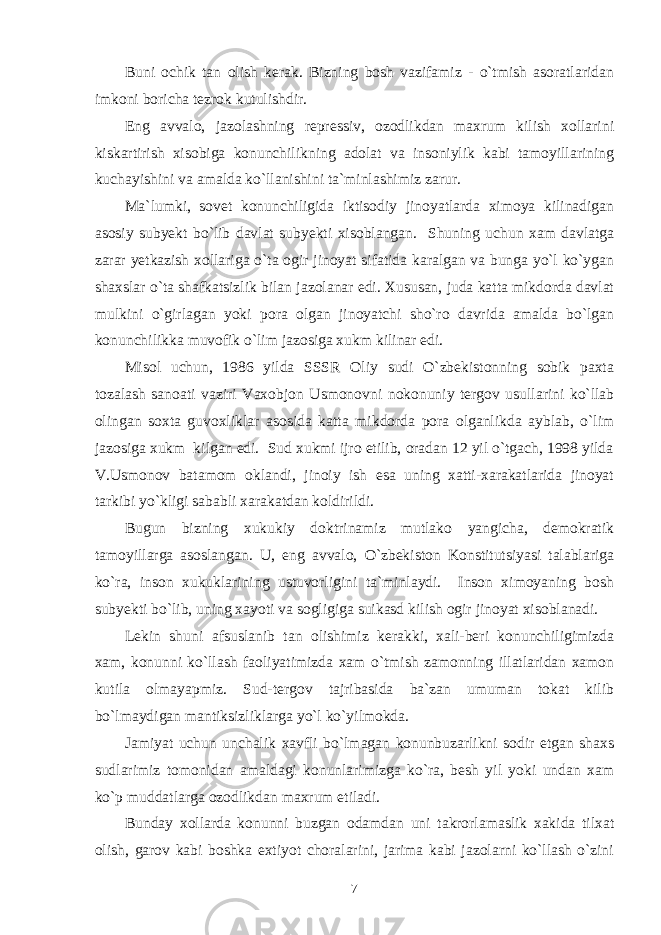 Buni ochik tan olish kerak. Bizning bosh vazifamiz - o`tmish asoratlaridan imkoni boricha tezrok kutulishdir. Eng avvalo, jazolashning repressiv, ozodlikdan maxrum kilish xollarini kiskartirish xisobiga konunchilikning adolat va insoniylik kabi tamoyillarining kuchayishini va amalda ko`llanishini ta`minlashimiz zarur. Ma`lumki, sovet konunchiligida iktisodiy jinoyatlarda ximoya kilinadigan asosiy subyekt bo`lib davlat subyekti xisoblangan. Shuning uchun xam davlatga zarar yetkazish xollariga o`ta ogir jinoyat sifatida karalgan va bunga yo`l ko`ygan shaxslar o`ta shafkatsizlik bilan jazolanar edi. Xususan, juda katta mikdorda davlat mulkini o`girlagan yoki pora olgan jinoyatchi sho`ro davrida amalda bo`lgan konunchilikka muvofik o`lim jazosiga xukm kilinar edi. Misol uchun, 1986 yilda SSSR Oliy sudi O`zbekistonning sobik paxta tozalash sanoati vaziri Vaxobjon Usmonovni nokonuniy tergov usullarini ko`llab olingan soxta guvoxliklar asosida katta mikdorda pora olganlikda ayblab, o`lim jazosiga xukm kilgan edi. Sud xukmi ijro etilib, oradan 12 yil o`tgach, 1998 yilda V.Usmonov batamom oklandi, jinoiy ish esa uning xatti-xarakatlarida jinoyat tarkibi yo`kligi sababli xarakatdan koldirildi. Bugun bizning xukukiy doktrinamiz mutlako yangicha, demokratik tamoyillarga asoslangan. U, eng avvalo, O`zbekiston Konstitutsiyasi talablariga ko`ra, inson xukuklarining ustuvorligini ta`minlaydi. Inson ximoyaning bosh subyekti bo`lib, uning xayoti va sogligiga suikasd kilish ogir jinoyat xisoblanadi. Lekin shuni afsuslanib tan olishimiz kerakki, xali-beri konunchiligimizda xam, konunni ko`llash faoliyatimizda xam o`tmish zamonning illatlaridan xamon kutila olmayapmiz. Sud-tergov tajribasida ba`zan umuman tokat kilib bo`lmaydigan mantiksizliklarga yo`l ko`yilmokda. Jamiyat uchun unchalik xavfli bo`lmagan konunbuzarlikni sodir etgan shaxs sudlarimiz tomonidan amaldagi konunlarimizga ko`ra, besh yil yoki undan xam ko`p muddatlarga ozodlikdan maxrum etiladi. Bunday xollarda konunni buzgan odamdan uni takrorlamaslik xakida tilxat olish, garov kabi boshka extiyot choralarini, jarima kabi jazolarni ko`llash o`zini 7 