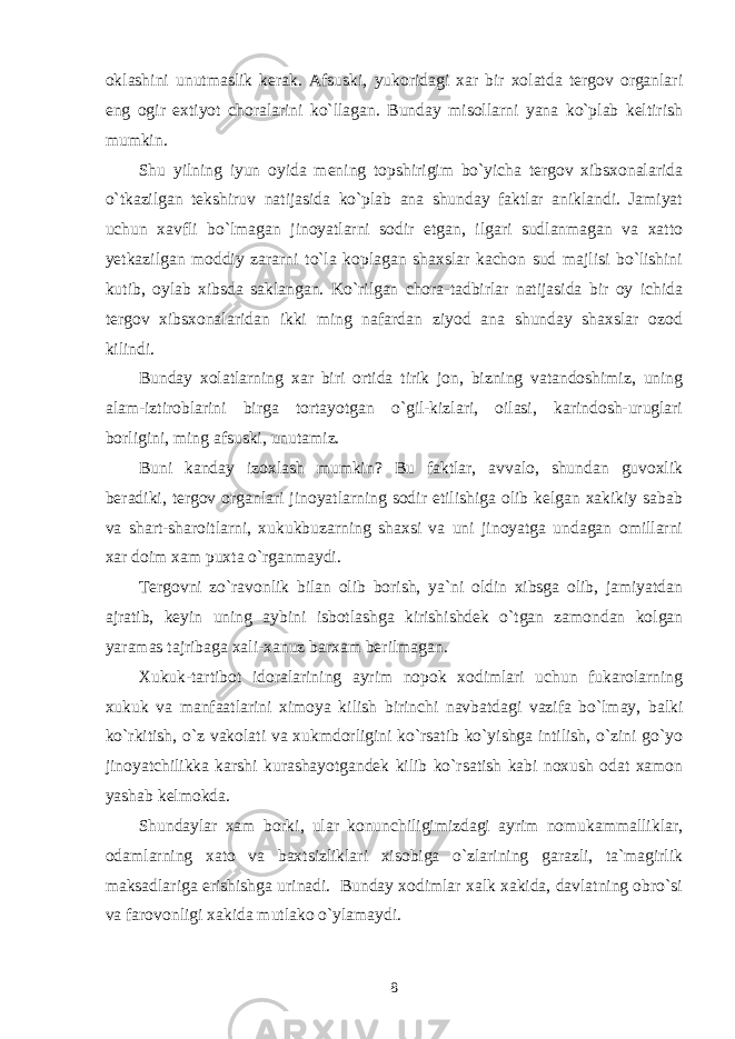 oklashini unutmaslik kerak. Afsuski, yukoridagi xar bir xolatda tergov organlari eng ogir extiyot choralarini ko`llagan. Bunday misollarni yana ko`plab keltirish mumkin. Shu yilning iyun oyida mening topshirigim bo`yicha tergov xibsxonalarida o`tkazilgan tekshiruv natijasida ko`plab ana shunday faktlar aniklandi. Jamiyat uchun xavfli bo`lmagan jinoyatlarni sodir etgan, ilgari sudlanmagan va xatto yetkazilgan moddiy zararni to`la koplagan shaxslar kachon sud majlisi bo`lishini kutib, oylab xibsda saklangan. Ko`rilgan chora-tadbirlar natijasida bir oy ichida tergov xibsxonalaridan ikki ming nafardan ziyod ana shunday shaxslar ozod kilindi. Bunday xolatlarning xar biri ortida tirik jon, bizning vatandoshimiz, uning alam-iztiroblarini birga tortayotgan o`gil-kizlari, oilasi, karindosh-uruglari borligini, ming afsuski, unutamiz. Buni kanday izoxlash mumkin? Bu faktlar, avvalo, shundan guvoxlik beradiki, tergov organlari jinoyatlarning sodir etilishiga olib kelgan xakikiy sabab va shart-sharoitlarni, xukukbuzarning shaxsi va uni jinoyatga undagan omillarni xar doim xam puxta o`rganmaydi. Tergovni zo`ravonlik bilan olib borish, ya`ni oldin xibsga olib, jamiyatdan ajratib, keyin uning aybini isbotlashga kirishishdek o`tgan zamondan kolgan yaramas tajribaga xali-xanuz barxam berilmagan. Xukuk-tartibot idoralarining ayrim nopok xodimlari uchun fukarolarning xukuk va manfaatlarini ximoya kilish birinchi navbatdagi vazifa bo`lmay, balki ko`rkitish, o`z vakolati va xukmdorligini ko`rsatib ko`yishga intilish, o`zini go`yo jinoyatchilikka karshi kurashayotgandek kilib ko`rsatish kabi noxush odat xamon yashab kelmokda. Shundaylar xam borki, ular konunchiligimizdagi ayrim nomukammalliklar, odamlarning xato va baxtsizliklari xisobiga o`zlarining garazli, ta`magirlik maksadlariga erishishga urinadi. Bunday xodimlar xalk xakida, davlatning obro`si va farovonligi xakida mutlako o`ylamaydi. 8 