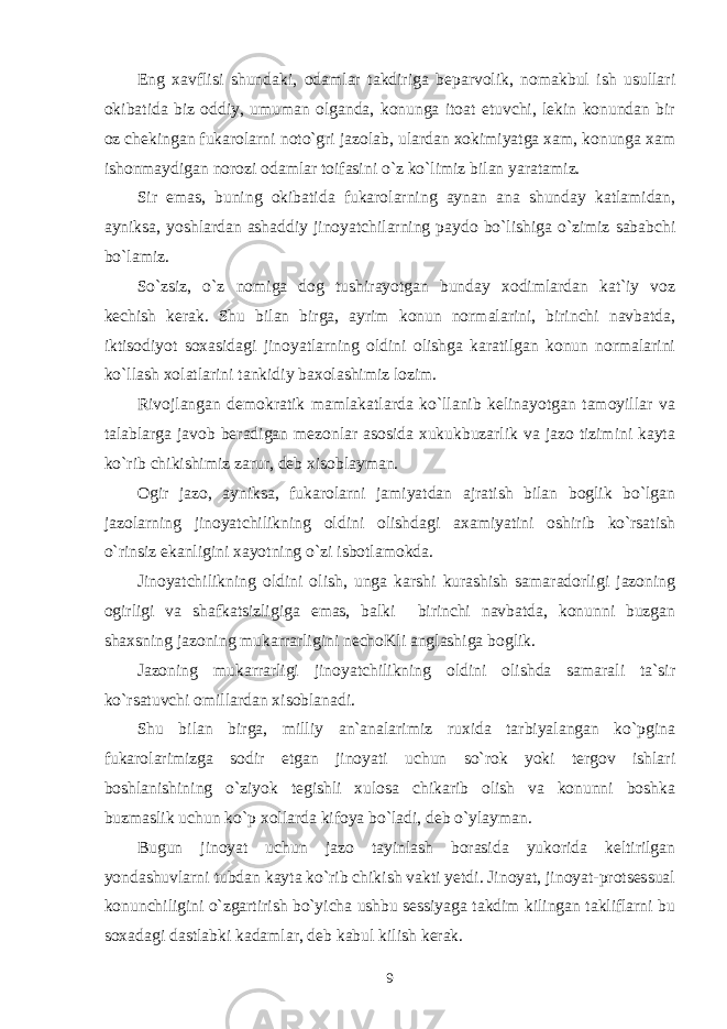 Eng xavflisi shundaki, odamlar takdiriga beparvolik, nomakbul ish usullari okibatida biz oddiy, umuman olganda, konunga itoat etuvchi, lekin konundan bir oz chekingan fukarolarni noto`gri jazolab, ulardan xokimiyatga xam, konunga xam ishonmaydigan norozi odamlar toifasini o`z ko`limiz bilan yaratamiz. Sir emas, buning okibatida fukarolarning aynan ana shunday katlamidan, ayniksa, yoshlardan ashaddiy jinoyatchilarning paydo bo`lishiga o`zimiz sababchi bo`lamiz. So`zsiz, o`z nomiga dog tushirayotgan bunday xodimlardan kat`iy voz kechish kerak. Shu bilan birga, ayrim konun normalarini, birinchi navbatda, iktisodiyot soxasidagi jinoyatlarning oldini olishga karatilgan konun normalarini ko`llash xolatlarini tankidiy baxolashimiz lozim. Rivojlangan demokratik mamlakatlarda ko`llanib kelinayotgan tamoyillar va talablarga javob beradigan mezonlar asosida xukukbuzarlik va jazo tizimini kayta ko`rib chikishimiz zarur, deb xisoblayman. Ogir jazo, ayniksa, fukarolarni jamiyatdan ajratish bilan boglik bo`lgan jazolarning jinoyatchilikning oldini olishdagi axamiyatini oshirib ko`rsatish o`rinsiz ekanligini xayotning o`zi isbotlamokda. Jinoyatchilikning oldini olish, unga karshi kurashish samaradorligi jazoning ogirligi va shafkatsizligiga emas, balki birinchi navbatda, konunni buzgan shaxsning jazoning mukarrarligini nechoKli anglashiga boglik. Jazoning mukarrarligi jinoyatchilikning oldini olishda samarali ta`sir ko`rsatuvchi omillardan xisoblanadi. Shu bilan birga, milliy an`analarimiz ruxida tarbiyalangan ko`pgina fukarolarimizga sodir etgan jinoyati uchun so`rok yoki tergov ishlari boshlanishining o`ziyok tegishli xulosa chikarib olish va konunni boshka buzmaslik uchun ko`p xollarda kifoya bo`ladi, deb o`ylayman. Bugun jinoyat uchun jazo tayinlash borasida yukorida keltirilgan yondashuvlarni tubdan kayta ko`rib chikish vakti yetdi. Jinoyat, jinoyat-protsessual konunchiligini o`zgartirish bo`yicha ushbu sessiyaga takdim kilingan takliflarni bu soxadagi dastlabki kadamlar, deb kabul kilish kerak. 9 