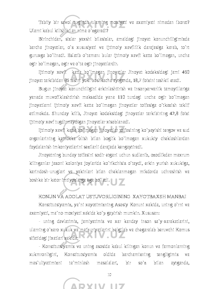 Tabiiy bir savol tugiladi: ularning moxiyati va axamiyati nimadan iborat? Ularni kabul kilish bilan nima o`zgaradi? Birinchidan, sizlar yaxshi bilasizlar, amaldagi jinoyat konunchiligimizda barcha jinoyatlar, o`z xususiyati va ijtimoiy xavflilik darajasiga karab, to`rt guruxga bo`linadi. Eslatib o`taman: bular ijtimoiy xavfi katta bo`lmagan, uncha ogir bo`lmagan, ogir va o`ta ogir jinoyatlardir. Ijtimoiy xavfi katta bo`lmagan jinoyatlar Jinoyat kodeksidagi jami 460 jinoyat tarkibidan 86 tasini yoki boshkacha aytganda, 18,7 foizini tashkil etadi. Bugun jinoyat konunchiligini erkinlashtirish va insonparvarlik tamoyillariga yanada muvofiklashtirish maksadida yana 110 turdagi uncha ogir bo`lmagan jinoyatlarni ijtimoiy xavfi katta bo`lmagan jinoyatlar toifasiga o`tkazish taklif etilmokda. Shunday kilib, Jinoyat kodeksidagi jinoyatlar tarkibining 42,8 foizi ijtimoiy xavf tugdirmaydigan jinoyatlar xisoblanadi. Ijtimoiy xavfi katta bo`lmagan jinoyatlar toifasining ko`payishi tergov va sud organlarining kamokka olish bilan boglik bo`lmagan xukukiy cheklashlardan foydalanish imkoniyatlarini sezilarli darajada kengaytiradi. Jinoyatning bunday toifasini sodir etgani uchun sudlanib, ozodlikdan maxrum kilinganlar jazoni koloniya joylarida ko`rikchisiz o`taydi, erkin yurish xukukiga, karindosh-uruglari va yakinlari bilan cheklanmagan mikdorda uchrashish va boshka bir kator imtiyozlarga ega bo`ladi. KONUN VA ADOLAT USTUVORLIGINING XAYOTBAXSH MANBAI Konstitutsiyamiz, ya`ni xayotimizning Asosiy Konuni xakida, uning o`rni va axamiyati, ma`no-moxiyati xakida ko`p gapirish mumkin. Xususan: - uning davlatimiz, jamiyatimiz va xar kanday inson sa`y-xarakatlarini, ularning o`zaro xukuk va majburiyatlarini belgilab va chegaralab beruvchi Komus sifatidagi jixatlari xakida; - Konstitutsiyamiz va uning asosida kabul kilingan konun va farmonlarning xukmronligini, Konstitutsiyamiz oldida barchamizning tengligimiz va mas`uliyatimizni ta`minlash masalalari, bir so`z bilan aytganda, 10 