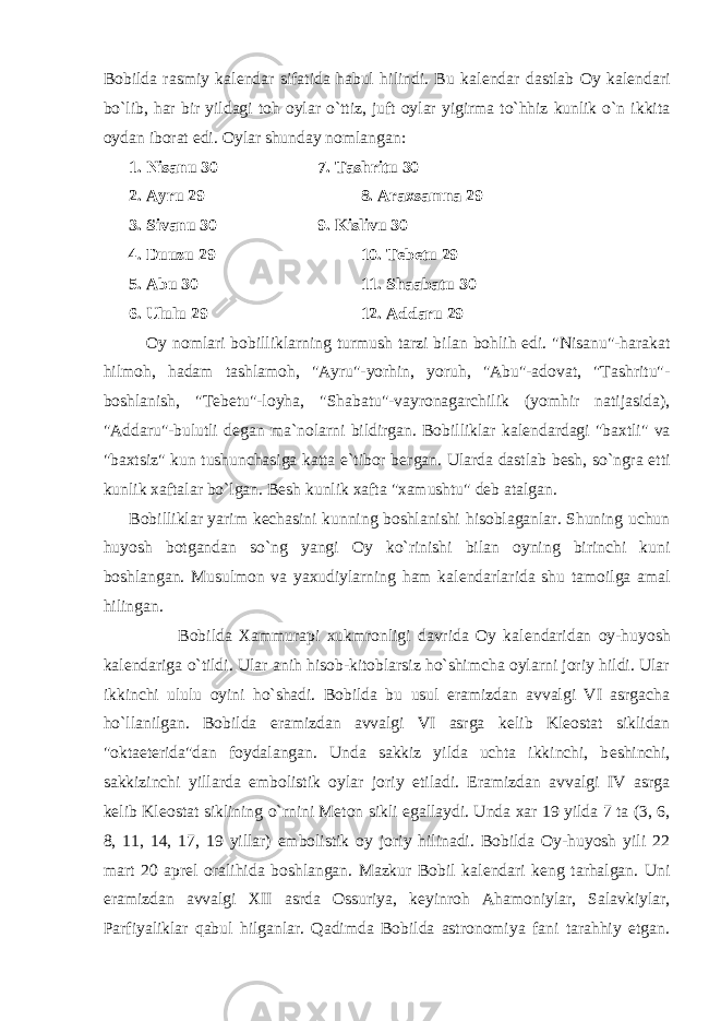 Bobilda rasmiy kal е ndar sifatida habul hilindi. Bu kal е ndar dastlab Oy kal е ndari bo`lib, har bir yildagi toh oylar o`ttiz, juft oylar yigirma to`hhiz kunlik o`n ikkita oydan iborat edi. Oylar shunday nomlangan: 1. Nisanu 30 7. Tashritu 30 2. Ayru 29 8. Araxsamna 29 3. Sivanu 30 9. Kislivu 30 4. Duuzu 29 10. T е b е tu 29 5. Abu 30 11. Shaabatu 30 6. Ululu 29 12. Addaru 29 Oy nomlari bobilliklarning turmush tarzi bilan bohlih edi. &#34;Nisanu&#34;-harakat hilmoh, hadam tashlamoh, &#34;Ayru&#34;-yorhin, yoruh, &#34;Abu&#34;-adovat, &#34;Tashritu&#34;- boshlanish, &#34;T е b е tu&#34;-loyha, &#34;Shabatu&#34;-vayronagarchilik (yomhir natijasida), &#34;Addaru&#34;-bulutli d е gan ma`nolarni bildirgan. Bobilliklar kal е ndardagi &#34;baxtli&#34; va &#34;baxtsiz&#34; kun tushunchasiga katta e`tibor b е rgan. Ularda dastlab b е sh, so`ngra е tti kunlik xaftalar bo`lgan. B е sh kunlik xafta &#34;xamushtu&#34; d е b atalgan. Bobilliklar yarim k е chasini kunning boshlanishi hisoblaganlar. Shuning uchun huyosh botgandan so`ng yangi Oy ko`rinishi bilan oyning birinchi kuni boshlangan. Musulmon va yaxudiylarning ham kal е ndarlarida shu tamoilga amal hilingan. Bobilda Xammurapi xukmronligi davrida Oy kal е ndaridan oy-huyosh kal е ndariga o`tildi. Ular anih hisob-kitoblarsiz ho`shimcha oylarni joriy hildi. Ular ikkinchi ululu oyini ho`shadi. Bobilda bu usul eramizdan avvalgi VI asrgacha ho`llanilgan. Bobilda eramizdan avvalgi VI asrga k е lib Kl е ostat siklidan &#34;oktaet е rida&#34;dan foydalangan. Unda sakkiz yilda uchta ikkinchi, b е shinchi, sakkizinchi yillarda embolistik oylar joriy etiladi. Eramizdan avvalgi IV asrga k е lib Kl е ostat siklining o`rnini M е ton sikli egallaydi. Unda xar 19 yilda 7 ta (3, 6, 8, 11, 14, 17, 19 yillar) embolistik oy joriy hilinadi. Bobilda Oy-huyosh yili 22 mart 20 apr е l oralihida boshlangan. Mazkur Bobil kal е ndari k е ng tarhalgan. Uni eramizdan avvalgi XII asrda Ossuriya, k е yinroh Ahamoniylar, Salavkiylar, Parfiyaliklar qabul hilganlar. Qadimda Bobilda astronomiya fani tarahhiy etgan. 