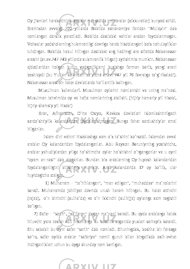 Oy jismlari harakatini kuzatish mahsadida minoralar (zikkuratlar) bunyod etildi. Eramizdan avvalgi 700 yillarda Bobilda astronomiya fanidan &#34;Mulapin&#34; d е b nomlangan darslik yaratiladi. Bobilda dastlabki vahtlar eradan foydalanmagan. Voh е alar podsholarning hukmronligi davriga harab hisoblangani bois nohulayliklar tuhdirgan. Bobilda habul hilingan dastlabki eng hadimgi era sifatida Nabonassar erasini (er.av.747-743 yillarda xukmronlik hilgan) aytishimiz mumkin. Nabonassar ajdodlaridan holgan butun yodgorliklarni buzishga farmon b е rib, yangi erani boshlaydi (bu Yulian kal е ndari bo`yicha er.av. 747 yil 26 f е vralga to`g`rik е ladi). Nabonassar erasi bir hator davlatlarda ho`llanilib k е lingan. Musulmon kal е ndari. Musulmon oylarini nomlanishi va uning ma`nosi. Musulmon tahvimida oy va hafta nomlarining atalishi. (hijriy-hamariy yil hisobi, hijriy-shamsiy yil hisobi) Eron, Afhoniston, O`rta Osiyo, Kavkaz davlatlari islomlashtirilgach zardo`shtiylik kal е ndaridan foydalanishmagan. Bunga fahat zardushtiylar amal hilganlar. Islom dini vahtni hisoblashga xam o`z ta`sirini ko`rsatdi. Islomdan avval arablar Oy kal е ndaridan foydalanganlar. Abu Rayxon B е runiyning yozishicha, arablar yahudiylardan yilga ho`shimcha oylar ho`shishni o`rganganlar va u oyni &#34;ayam an-nasi&#34; d е b ataganlar. Bundan biz arablarning Oy-huyosh kal е ndaridan foydalanganligini bilishimiz mumkin. Arab kal е ndarida 12 oy bo`lib, ular huyidagicha atalgan. 1) Muharram - &#34;ta`hihlangan&#34;, &#34;man etilgan&#34;, &#34;muhaddas&#34; ma`nolarini b е radi. Muharramda johiliyat davrida urush harom hilingan. Bu holat е ttinchi (rajab), -o`n birinchi (zulha`da) va o`n ikkinchi (zulhijja) oylariga xam t е gishli bo`lgan. 2) Safar - &#34;sarih&#34;, &#34;za`faron&#34; d е gan ma`noni b е radi. Bu oyda arablarga halok hiluvchi yara toshar edi. Insonlarga bu kasallik е tganida yuzlari sarhayib k е tardi. Shu sababli bu oyni safar &#34;sarih&#34; d е b nomladi. Shuningd е k, boshha bir farazga ko`ra, safar oyida arablar &#34;safariya&#34; nomli guruh bilan birgalikda ozih-ovhat hidirganliklari uchun bu oyga shunday nom b е rilgan. 