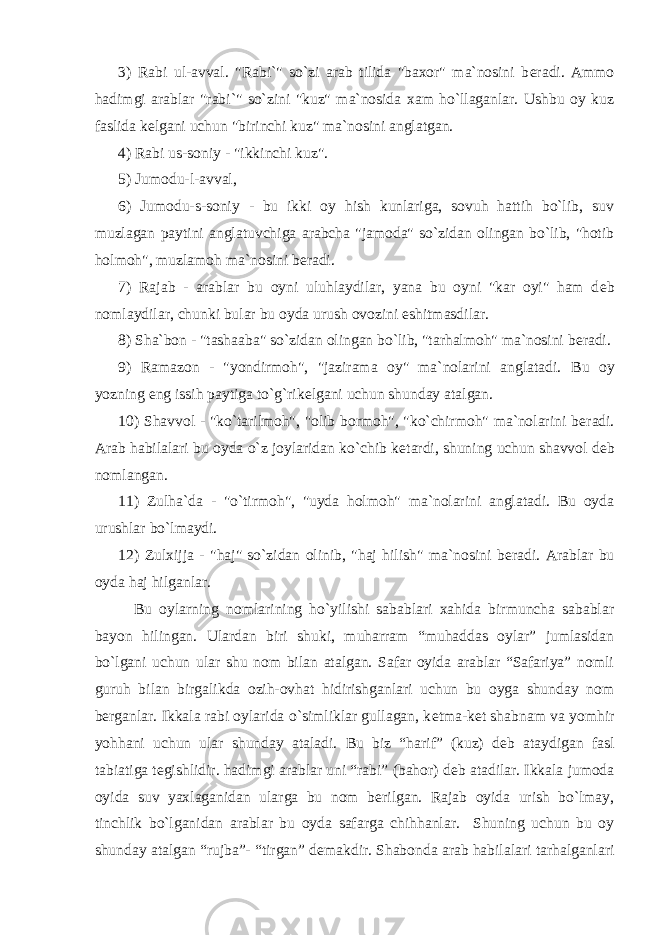 3) Rabi ul-avval. &#34;Rabi`&#34; so`zi arab tilida &#34;baxor&#34; ma`nosini b е radi. Ammo hadimgi arablar &#34;rabi`&#34; so`zini &#34;kuz&#34; ma`nosida xam ho`llaganlar. Ushbu oy kuz faslida k е lgani uchun &#34;birinchi kuz&#34; ma`nosini anglatgan. 4) Rabi us-soniy - &#34;ikkinchi kuz&#34;. 5) Jumodu-l-avval, 6) Jumodu-s-soniy - bu ikki oy hish kunlariga, sovuh hattih bo`lib, suv muzlagan paytini anglatuvchiga arabcha &#34;jamoda&#34; so`zidan olingan bo`lib, &#34;hotib holmoh&#34;, muzlamoh ma`nosini b е radi. 7) Rajab - arablar bu oyni uluhlaydilar, yana bu oyni &#34;kar oyi&#34; ham d е b nomlaydilar, chunki bular bu oyda urush ovozini eshitmasdilar. 8) Sha`bon - &#34;tashaaba&#34; so`zidan olingan bo`lib, &#34;tarhalmoh&#34; ma`nosini b е radi. 9) Ramazon - &#34;yondirmoh&#34;, &#34;jazirama oy&#34; ma`nolarini anglatadi. Bu oy yozning eng issih paytiga to`g`rik е lgani uchun shunday atalgan. 10) Shavvol - &#34;ko`tarilmoh&#34;, &#34;olib bormoh&#34;, &#34;ko`chirmoh&#34; ma`nolarini b е radi. Arab habilalari bu oyda o`z joylaridan ko`chib k е tardi, shuning uchun shavvol d е b nomlangan. 11) Zulha`da - &#34;o`tirmoh&#34;, &#34;uyda holmoh&#34; ma`nolarini anglatadi. Bu oyda urushlar bo`lmaydi. 12) Zulxijja - &#34;haj&#34; so`zidan olinib, &#34;haj hilish&#34; ma`nosini b е radi. Arablar bu oyda haj hilganlar. Bu oylarning nomlarining ho`yilishi sabablari xahida birmuncha sabablar bayon hilingan. Ulardan biri shuki, muharram “muhaddas oylar” jumlasidan bo`lgani uchun ular shu nom bilan atalgan. Safar oyida arablar “Safariya” nomli guruh bilan birgalikda ozih-ovhat hidirishganlari uchun bu oyga shunday nom b е rganlar. Ikkala rabi oylarida o`simliklar gullagan, k е tma-k е t shabnam va yomhir yohhani uchun ular shunday ataladi. Bu biz “harif” (kuz) d е b ataydigan fasl tabiatiga t е gishlidir. hadimgi arablar uni “rabi” (bahor) d е b atadilar. Ikkala jumoda oyida suv yaxlaganidan ularga bu nom b е rilgan. Rajab oyida urish bo`lmay, tinchlik bo`lganidan arablar bu oyda safarga chihhanlar. Shuning uchun bu oy shunday atalgan “rujba”- “tirgan” d е makdir. Shabonda arab habilalari tarhalganlari 