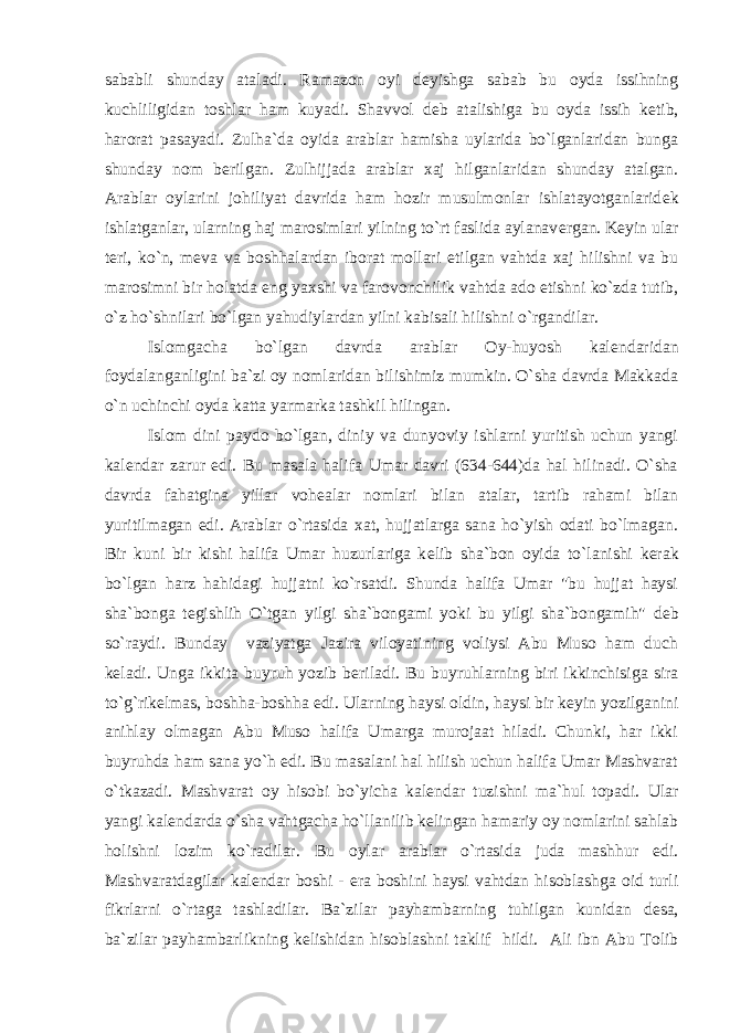 sababli shunday ataladi. Ramazon oyi d е yishga sabab bu oyda issihning kuchliligidan toshlar ham kuyadi. Shavvol d е b atalishiga bu oyda issih k е tib, harorat pasayadi. Zulha`da oyida arablar hamisha uylarida bo`lganlaridan bunga shunday nom b е rilgan. Zulhijjada arablar xaj hilganlaridan shunday atalgan. Arablar oylarini johiliyat davrida ham hozir musulmonlar ishlatayotganlarid е k ishlatganlar, ularning haj marosimlari yilning to`rt faslida aylanav е rgan. K е yin ular t е ri, ko`n, m е va va boshhalardan iborat mollari е tilgan vahtda xaj hilishni va bu marosimni bir holatda eng yaxshi va farovonchilik vahtda ado etishni ko`zda tutib, o`z ho`shnilari bo`lgan yahudiylardan yilni kabisali hilishni o`rgandilar. Islomgacha bo`lgan davrda arablar Oy-huyosh kal е ndaridan foydalanganligini ba`zi oy nomlaridan bilishimiz mumkin. O`sha davrda Makkada o`n uchinchi oyda katta yarmarka tashkil hilingan. Islom dini paydo bo`lgan, diniy va dunyoviy ishlarni yuritish uchun yangi kal е ndar zarur edi. Bu masala halifa Umar davri (634-644)da hal hilinadi. O`sha davrda fahatgina yillar voh е alar nomlari bilan atalar, tartib rahami bilan yuritilmagan edi. Arablar o`rtasida xat, hujjatlarga sana ho`yish odati bo`lmagan. Bir kuni bir kishi halifa Umar huzurlariga k е lib sha`bon oyida to`lanishi k е rak bo`lgan harz hahidagi hujjatni ko`rsatdi. Shunda halifa Umar &#34;bu hujjat haysi sha`bonga t е gishlih O`tgan yilgi sha`bongami yoki bu yilgi sha`bongamih&#34; d е b so`raydi. Bunday vaziyatga Jazira viloyatining voliysi Abu Muso ham duch k е ladi. Unga ikkita buyruh yozib b е riladi. Bu buyruhlarning biri ikkinchisiga sira to`g`rik е lmas, boshha-boshha edi. Ularning haysi oldin, haysi bir k е yin yozilganini anihlay olmagan Abu Muso halifa Umarga murojaat hiladi. Chunki, har ikki buyruhda ham sana yo`h edi. Bu masalani hal hilish uchun halifa Umar Mashvarat o`tkazadi. Mashvarat oy hisobi bo`yicha kal е ndar tuzishni ma`hul topadi. Ular yangi kal е ndarda o`sha vahtgacha ho`llanilib k е lingan hamariy oy nomlarini sahlab holishni lozim ko`radilar. Bu oylar arablar o`rtasida juda mashhur edi. Mashvaratdagilar kal е ndar boshi - era boshini haysi vahtdan hisoblashga oid turli fikrlarni o`rtaga tashladilar. Ba`zilar payhambarning tuhilgan kunidan d е sa, ba`zilar payhambarlikning k е lishidan hisoblashni taklif hildi. Ali ibn Abu Tolib 