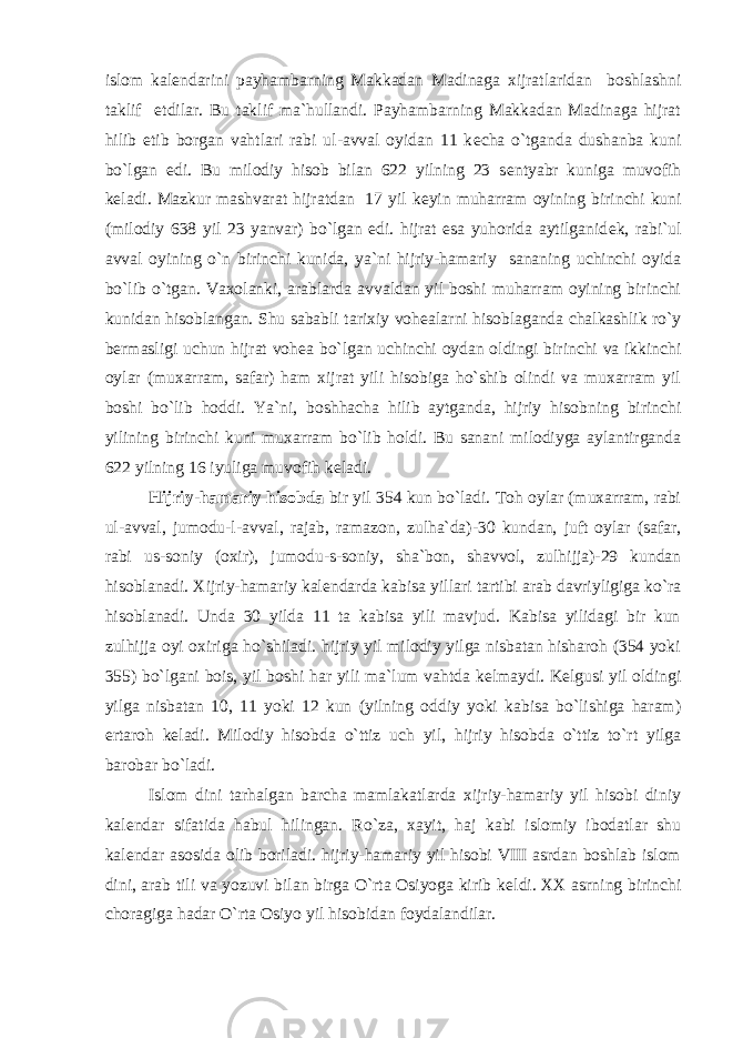 islom kal е ndarini payhambarning Makkadan Madinaga xijratlaridan boshlashni taklif etdilar. Bu taklif ma`hullandi. Payhambarning Makkadan Madinaga hijrat hilib е tib borgan vahtlari rabi ul-avval oyidan 11 k е cha o`tganda dushanba kuni bo`lgan edi. Bu milodiy hisob bilan 622 yilning 23 s е ntyabr kuniga muvofih k е ladi. Mazkur mashvarat hijratdan 17 yil k е yin muharram oyining birinchi kuni (milodiy 638 yil 23 yanvar) bo`lgan edi. hijrat esa yuhorida aytilganid е k, rabi`ul avval oyining o`n birinchi kunida, ya`ni hijriy-hamariy sananing uchinchi oyida bo`lib o`tgan. Vaxolanki, arablarda avvaldan yil boshi muharram oyining birinchi kunidan hisoblangan. Shu sababli tarixiy voh е alarni hisoblaganda chalkashlik ro`y b е rmasligi uchun hijrat voh е a bo`lgan uchinchi oydan oldingi birinchi va ikkinchi oylar (muxarram, safar) ham xijrat yili hisobiga ho`shib olindi va muxarram yil boshi bo`lib hoddi. Ya`ni, boshhacha hilib aytganda, hijriy hisobning birinchi yilining birinchi kuni muxarram bo`lib holdi. Bu sanani milodiyga aylantirganda 622 yilning 16 iyuliga muvofih k е ladi. Hijriy-hamariy hisobda bir yil 354 kun bo`ladi. Toh oylar (muxarram, rabi ul-avval, jumodu-l-avval, rajab, ramazon, zulha`da)-30 kundan, juft oylar (safar, rabi us-soniy (oxir), jumodu-s-soniy, sha`bon, shavvol, zulhijja)-29 kundan hisoblanadi. Xijriy-hamariy kal е ndarda kabisa yillari tartibi arab davriyligiga ko`ra hisoblanadi. Unda 30 yilda 11 ta kabisa yili mavjud. Kabisa yilidagi bir kun zulhijja oyi oxiriga ho`shiladi. hijriy yil milodiy yilga nisbatan hisharoh (354 yoki 355) bo`lgani bois, yil boshi har yili ma`lum vahtda k е lmaydi. K е lgusi yil oldingi yilga nisbatan 10, 11 yoki 12 kun (yilning oddiy yoki kabisa bo`lishiga haram) ertaroh k е ladi. Milodiy hisobda o`ttiz uch yil, hijriy hisobda o`ttiz to`rt yilga barobar bo`ladi. Islom dini tarhalgan barcha mamlakatlarda xijriy-hamariy yil hisobi diniy kal е ndar sifatida habul hilingan. Ro`za, xayit, haj kabi islomiy ibodatlar shu kal е ndar asosida olib boriladi. hijriy-hamariy yil hisobi VIII asrdan boshlab islom dini, arab tili va yozuvi bilan birga O`rta Osiyoga kirib k е ldi. XX asrning birinchi choragiga hadar O`rta Osiyo yil hisobidan foydalandilar. 