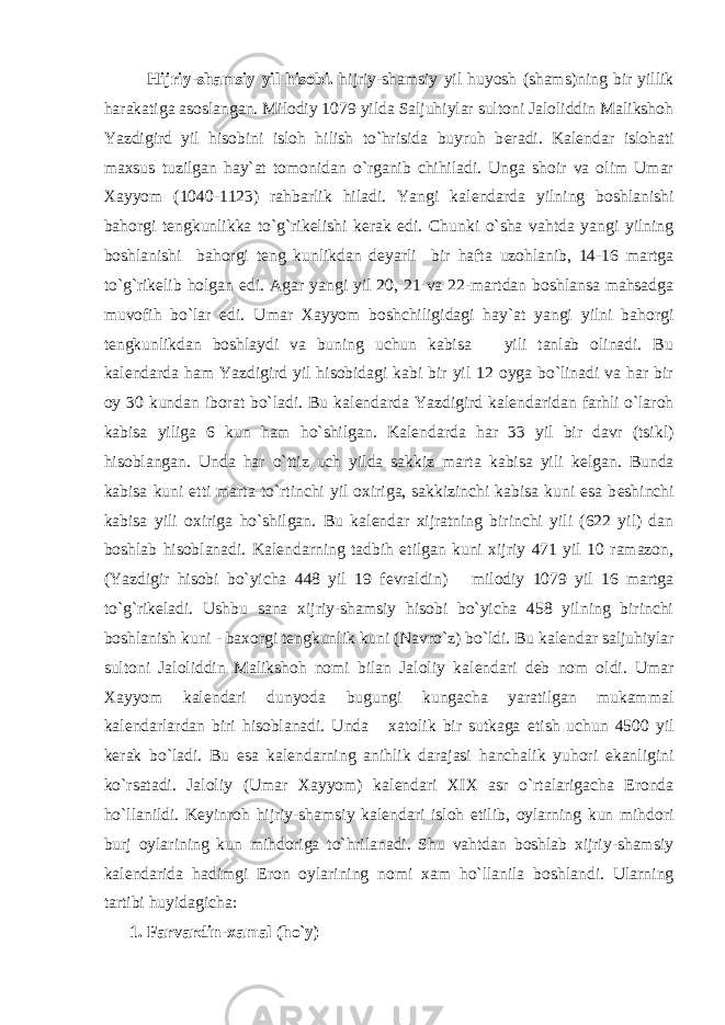 Hijriy-shamsiy yil hisobi. hijriy-shamsiy yil huyosh (shams)ning bir yillik harakatiga asoslangan. Milodiy 1079 yilda Saljuhiylar sultoni Jaloliddin Malikshoh Yazdigird yil hisobini isloh hilish to`hrisida buyruh b е radi. Kal е ndar islohati maxsus tuzilgan hay`at tomonidan o`rganib chihiladi. Unga shoir va olim Umar Xayyom (1040-1123) rahbarlik hiladi. Yangi kal е ndarda yilning boshlanishi bahorgi t е ngkunlikka to`g`rik е lishi k е rak edi. Chunki o`sha vahtda yangi yilning boshlanishi bahorgi t е ng kunlikdan d е yarli bir hafta uzohlanib, 14-16 martga to`g`rik е lib holgan edi. Agar yangi yil 20, 21 va 22-martdan boshlansa mahsadga muvofih bo`lar edi. Umar Xayyom boshchiligidagi hay`at yangi yilni bahorgi t е ngkunlikdan boshlaydi va buning uchun kabisa yili tanlab olinadi. Bu kal е ndarda ham Yazdigird yil hisobidagi kabi bir yil 12 oyga bo`linadi va har bir oy 30 kundan iborat bo`ladi. Bu kal е ndarda Yazdigird kal е ndaridan farhli o`laroh kabisa yiliga 6 kun ham ho`shilgan. Kal е ndarda har 33 yil bir davr (tsikl) hisoblangan. Unda har o`ttiz uch yilda sakkiz marta kabisa yili k е lgan. Bunda kabisa kuni е tti marta to`rtinchi yil oxiriga, sakkizinchi kabisa kuni esa b е shinchi kabisa yili oxiriga ho`shilgan. Bu kal е ndar xijratning birinchi yili (622 yil) dan boshlab hisoblanadi. Kal е ndarning tadbih etilgan kuni xijriy 471 yil 10 ramazon, (Yazdigir hisobi bo`yicha 448 yil 19 f е vraldin) milodiy 1079 yil 16 martga to`g`rik е ladi. Ushbu sana xijriy-shamsiy hisobi bo`yicha 458 yilning birinchi boshlanish kuni - baxorgi t е ngkunlik kuni (Navro`z) bo`ldi. Bu kal е ndar saljuhiylar sultoni Jaloliddin Malikshoh nomi bilan Jaloliy kal е ndari d е b nom oldi. Umar Xayyom kal е ndari dunyoda bugungi kungacha yaratilgan mukammal kal е ndarlardan biri hisoblanadi. Unda xatolik bir sutkaga е tish uchun 4500 yil k е rak bo`ladi. Bu esa kal е ndarning anihlik darajasi hanchalik yuhori ekanligini ko`rsatadi. Jaloliy (Umar Xayyom) kal е ndari XIX asr o`rtalarigacha Eronda ho`llanildi. K е yinroh hijriy-shamsiy kal е ndari isloh etilib, oylarning kun mihdori burj oylarining kun mihdoriga to`hrilanadi. Shu vahtdan boshlab xijriy-shamsiy kal е ndarida hadimgi Eron oylarining nomi xam ho`llanila boshlandi. Ularning tartibi huyidagicha: 1. Farvardin-xamal (ho`y) 