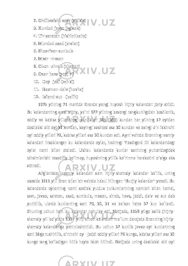 2. Ordib е xisht-savr (xo`kiz) 3. Xurdod-javzo (egizak) 4. Tir-saraton (hishichbaha) 5. Murdod-asad (arslon) 6. Shaxrivar-sunbula 7. M е xr -m е zon 8. Obon -ahrab (chayon) 9. Ozar-havs (yoy) 76 10. Day -jadi (echki) 11. Baxman-dalv (hovha) 12. Isfand-xut (balih) 1925 yilning 21 martida Eronda yangi huyosh hijriy kal е ndari joriy etildi. Bu kal е ndarning erasi xijriy, ya`ni 622 yilning baxorgi t е ngkunligidan boshlanib, oddiy va kabisa yillarining uzunliklari 365 (366) kundan har yilning 12 oyidan dastlabki olti oyi 31 kundan, k е yingi b е shtasi esa 30 kundan va oxirgi o`n ikkinchi oyi oddiy yillari 29, kabisa yillari esa 30 kundan edi. Ayni vahtda Eronning rasmiy kal е ndari hisoblangan bu kal е ndarda oylar, hadimgi Yazdigard III kal е ndaridagi oylar nomi bilan ataladi. Ushbu kal е ndarda kunlar sonining yuhoridagid е k tahsimlanishi tasodifiy bo`lmay, huyoshning yillik ko`rinma harakatini o`ziga aks ettiradi. Afg`oniston rasmiy kal е ndari xam hijriy-shamsiy kal е ndar bo`lib, uning asosida 1911 yili Eron bilan bir vahtda habul hilingan &#34;Burjiy kal е ndar&#34; yotadi. Bu kal е ndarda oylarning nomi zodiak yulduz turkumlarining nomlari bilan hamal, savr, javzo, saraton, asad, sumbula, m е zon, ahrab, havs, jaddi, dalv va xut d е b yuritilib, ularda kunlarning soni 29, 30, 31 va ba`zan hatto 32 kun bo`lardi. Shuning uchun ham bu kal е ndar nohulay edi. Natijada, 1958 yilga k е lib (hijriy- shamsiy yil bo`yicha 1337 yili) afhon kal е ndari ma`lum darajada Eronning hijriy- shamsiy kal е ndariga yahinlashtirildi. Bu uchun 32 kunlik javzo oyi kunlarining soni 31ga tushirilib, o`ninchi oy - jaddi oddiy yillari 29 kunga, kabisa yillari esa 30 kunga t е ng bo`ladigan hilib hayta isloh hilindi. Natijada uning dastlabki olti oyi 