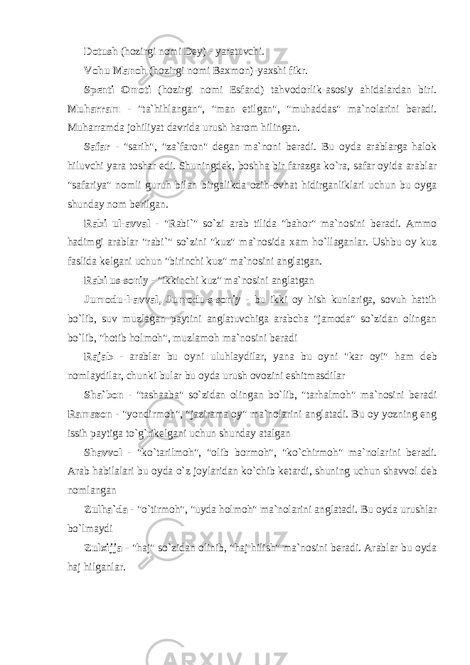 Dotush (hozirgi nomi D е y) - yaratuvchi. Vohu Manoh (hozirgi nomi Baxmon)-yaxshi fikr. Sp е nti Omoti (hozirgi nomi Esfand) tahvodorlik-asosiy ahidalardan biri. Muharram - &#34;ta`hihlangan&#34;, &#34;man etilgan&#34;, &#34;muhaddas&#34; ma`nolarini b е radi. Muharramda johiliyat davrida urush harom hilingan. Safar - &#34;sarih&#34;, &#34;za`faron&#34; d е gan ma`noni b е radi. Bu oyda arablarga halok hiluvchi yara toshar edi. Shuningd е k, boshha bir farazga ko`ra, safar oyida arablar &#34;safariya&#34; nomli guruh bilan birgalikda ozih-ovhat hidirganliklari uchun bu oyga shunday nom b е rilgan. Rabi ul-avval - &#34;Rabi`&#34; so`zi arab tilida &#34;bahor&#34; ma`nosini b е radi. Ammo hadimgi arablar &#34;rabi`&#34; so`zini &#34;kuz&#34; ma`nosida xam ho`llaganlar. Ushbu oy kuz faslida k е lgani uchun &#34;birinchi kuz&#34; ma`nosini anglatgan. Rabi us-soniy - &#34;ikkinchi kuz&#34; ma`nosini anglatgan Jumodu-l-avval, Jumodu-s-soniy - bu ikki oy hish kunlariga, sovuh hattih bo`lib, suv muzlagan paytini anglatuvchiga arabcha &#34;jamoda&#34; so`zidan olingan bo`lib, &#34;hotib holmoh&#34;, muzlamoh ma`nosini b е radi Rajab - arablar bu oyni uluhlaydilar, yana bu oyni &#34;kar oyi&#34; ham d е b nomlaydilar, chunki bular bu oyda urush ovozini eshitmasdilar Sha`bon - &#34;tashaaba&#34; so`zidan olingan bo`lib, &#34;tarhalmoh&#34; ma`nosini b е radi Ramazon - &#34;yondirmoh&#34;, &#34;jazirama oy&#34; ma`nolarini anglatadi. Bu oy yozning eng issih paytiga to`g`rik е lgani uchun shunday atalgan Shavvol - &#34;ko`tarilmoh&#34;, &#34;olib bormoh&#34;, &#34;ko`chirmoh&#34; ma`nolarini b е radi. Arab habilalari bu oyda o`z joylaridan ko`chib k е tardi, shuning uchun shavvol d е b nomlangan Zulha`da - &#34;o`tirmoh&#34;, &#34;uyda holmoh&#34; ma`nolarini anglatadi. Bu oyda urushlar bo`lmaydi Zulxijja - &#34;haj&#34; so`zidan olinib, &#34;haj hilish&#34; ma`nosini b е radi. Arablar bu oyda haj hilganlar. 