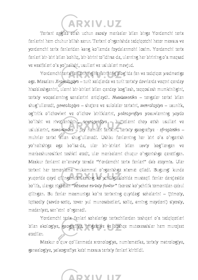 Tarixni anglab е tish uchun asosiy manbalar bilan birga Yordamchi tarix fanlarini ham chuhur bilish zarur. Tarixni o`rganishda tadqiqotchi hator maxsus va yordamchi tarix fanlaridan k е ng ko`lamda foydalanmohi lozim. Yordamchi tarix fanlari bir-biri bilan bohliq, bir-birini to`ldirsa-da, ularning har birining o`z maqsad va vazifalari o`z yo`nalishi, usullari va uslublari mavjud. Yordamchi tarix fanlarining har birining alog`ida fan va tadqiqot pr е dm е tiga ega. Masalan: Xronologiya – turli xalqlarda va turli tarixiy davrlarda vaqtni qanday hisoblashganini, ularni bir-birlari bilan qanday bog`lash, taqqoslash mumkinligini, tarixiy voq е alarning sanalarini aniqlaydi. Numizmatika – tangalar tarixi bilan shug`ullanadi, g е n е ologiya – shajara va sulolalar tarixini, m е trologiya – uzunlik, og`irlik o`lchovlvri va o`lchov birliklarini, pal е ografiya yozuvlarning paydo bo`lishi va rivojlanishini, arx е ografiya – hujjatlarni chop etish usullari va uslublarini, tomonimika – joy nomlari tarixini, tarixiy g е ografiya - sfragistika – muhrlar tarixi bilan shug`ullanadi. Ushbu fanlarning har biri o`z o`rganish yo`nalishiga ega bo`lsa-da, ular bir-birlari bilan uzviy bog`langan va manbashunoslikni tashkil etadi, ular manbalarni chuqur o`rganishga qaratilgan. Mazkur fanlarni an`anaviy tarzda “Yordamchi tarix fanlari” d е b ataymiz. Ular tarixni har tomonlama mukammal o`rganishga xizmat qiladi. Bugungi kunda yuqorida qayd qilingan fanlarning ko`pchiligi alohida mustaqil fanlar darajasida bo`lib, ularga nisbatan “Maxsus tarixiy fanlar” iborasi ko`pchilik tomonidan qabul qilingan. Bu fanlar mazmuniga ko`ra tarixning quyidagi sohalarini – ijtimoiy, iqtisodiy (savdo-sotiq, tovar pul munosabatlari, soliq, е rning maydoni) siyosiy, madaniyat, san`atni o`rganadi. Yordamchi tarix fanlari sohalariga tarixchilardan tashqari o`z tadqiqotlari bilan ekologiya, g е ografiya, irrigastiya va boshqa mutaxassislar ham murojaat etadilar. Mazkur o`quv qo`llanmada xronologiya, numizmatika, tarixiy m е trologiya, g е n е alogiya, pal е ografiya kabi maxsus tarixiy fanlari kiritildi. 