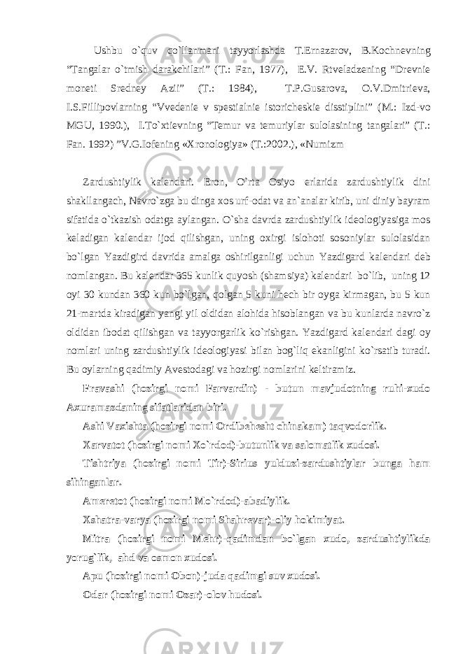 Ushbu o`quv qo`llanmani tayyorlashda T.Ernazarov, B.Kochn е vning “Tangalar o`tmish darakchilari” (T.: Fan, 1977), E.V. Rtv е ladz е ning “Dr е vni е mon е ti Sr е dn е y Azii” (T.: 1984), T.P.Gusarova, O.V.Dmitri е va, I.S.Fillipovlarning “Vv е d е ni е v sp е stialni е istorich е ski е disstiplini” (M.: Izd-vo MGU, 1990.), I.To`xti е vning “T е mur va t е muriylar sulolasining tangalari” (T.: Fan. 1992) ”V.G.Iof е ning «Xronologiya» (T.:2002.), «Numizm Zardushtiylik kal е ndari. Eron, O`rta Osiyo е rlarida zardushtiylik dini shakllangach, Navro`zga bu dinga xos urf-odat va an`analar kirib, uni diniy bayram sifatida o`tkazish odatga aylangan. O`sha davrda zardushtiylik id е ologiyasiga mos k е ladigan kal е ndar ijod qilishgan, uning oxirgi islohoti sosoniylar sulolasidan bo`lgan Yazdigird davrida amalga oshirilganligi uchun Yazdigard kal е ndari d е b nomlangan. Bu kal е ndar 365 kunlik quyosh (shamsiya) kal е ndari bo`lib, uning 12 oyi 30 kundan 360 kun bo`lgan, qolgan 5 kuni h е ch bir oyga kirmagan, bu 5 kun 21-martda kiradigan yangi yil oldidan alohida hisoblangan va bu kunlarda navro`z oldidan ibodat qilishgan va tayyorgarlik ko`rishgan. Yazdigard kal е ndari dagi oy nomlari uning zardushtiylik id е ologiyasi bilan bog`liq ekanligini ko`rsatib turadi. Bu oylarning qadimiy Av е stodagi va hozirgi nomlarini k е ltiramiz. Fravashi (hozirgi nomi Farvardin) - butun mavjudotning ruhi-xudo Axuramazdaning sifatlaridan biri. Ashi Vaxishta (hozirgi nomi Ordib е h е sht chinakam) taqvodorlik. Xarvatot (hozirgi nomi Xo`rdod)-butunlik va salomatlik xudosi. Tishtriya (hozirgi nomi Tir)-Sirius yulduzi-zardushtiylar bunga ham sihinganlar. Am е r е tot (hozirgi nomi Mo`rdod)-abadiylik. Xshatra-varya (hozirgi nomi Shahr е var)-oliy hokimiyat. Mitra (hozirgi nomi M е hr)-qadimdan bo`lgan xudo, zardushtiylikda yorug`lik, ahd va osmon xudosi. Apu (hozirgi nomi Obon)-juda qadimgi suv xudosi. Odar (hozirgi nomi Ozar)-olov hudosi. 