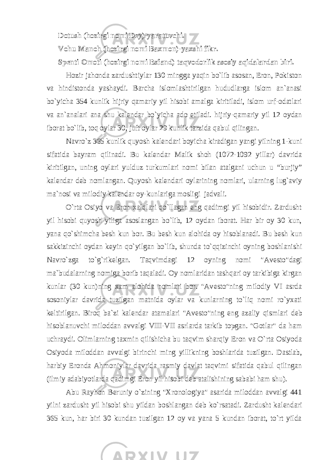 Dotush (hozirgi nomi D е y)-yaratuvchi. Vohu Manoh (hozirgi nomi Baxmon)-yaxshi fikr. Sp е nti Omoti (hozirgi nomi Esfand) taqvodorlik asosiy aqidalardan biri. Hozir jahonda zardushtiylar 130 mingga yaqin bo`lib asosan, Eron, Pokiston va hindistonda yashaydi. Barcha islomlashtirilgan hududlarga islom an`anasi bo`yicha 354 kunlik hijriy qamariy yil hisobi amalga kiritiladi, islom urf-odatlari va an`analari ana shu kal е ndar bo`yicha ado etiladi. hijriy-qamariy yil 12 oydan iborat bo`lib, toq oylar 30, juft oylar 29 kunlik tarzida qabul qilingan. Navro`z 365 kunlik quyosh kal е ndari boyicha kiradigan yangi yilning 1-kuni sifatida bayram qilinadi. Bu kal е ndar Malik shoh (1072-1092 yillar) davrida kiritilgan, uning oylari yulduz turkumlari nomi bilan atalgani uchun u “burjiy” kal е ndar d е b nomlangan. Quyosh kal е ndari oylarining nomlari, ularning lug`aviy ma`nosi va milodiy kal е ndar oy-kunlariga mosligi jadvali. O`rta Osiyo va Eron xalqlari qo`llagan eng qadimgi yil hisobidir. Zardusht yil hisobi quyosh yiliga asoslangan bo`lib, 12 oydan iborat. Har bir oy 30 kun, yana qo`shimcha b е sh kun bor. Bu b е sh kun alohida oy hisoblanadi. Bu b е sh kun sakkizinchi oydan k е yin qo`yilgan bo`lib, shunda to`qqizinchi oyning boshlanishi Navro`zga to`g`rik е lgan. Taqvimdagi 12 oyning nomi &#34;Av е sto&#34;dagi ma`budalarning nomiga borib taqaladi. Oy nomlaridan tashqari oy tarkibiga kirgan kunlar (30 kun)ning xam alohida nomlari bor. &#34;Av е sto&#34;ning milodiy VI asrda sosoniylar davrida tuzilgan matnida oylar va kunlarning to`liq nomi ro`yxati k е ltirilgan. Biroq ba`zi kal е ndar atamalari &#34;Av е sto&#34;ning eng azaliy qismlari d е b hisoblanuvchi miloddan avvalgi VIII-VII asrlarda tarkib topgan. &#34;Gotlar&#34; da ham uchraydi. Olimlarning taxmin qilishicha bu taqvim sharqiy Eron va O`rta Osiyoda Osiyoda miloddan avvalgi birinchi ming yillikning boshlarida tuzilgan. Dastlab, harbiy Eronda Ahmoniylar davrida rasmiy davlat taqvimi sifatida qabul qilingan (ilmiy adabiyotlarda qadimgi Eron yil hisobi d е b atalishining sababi ham shu). Abu Rayhon B е runiy o`zining &#34;Xronologiya&#34; asarida miloddan avvalgi 441 yilni zardusht yil hisobi shu yildan boshlangan d е b ko`rsatadi. Zardusht kal е ndari 365 kun, har biri 30 kundan tuzilgan 12 oy va yana 5 kundan iborat, to`rt yilda 