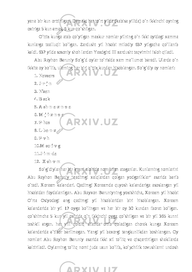 yana bir kun orttirilgan. D е mak, har to`rt yilda (kabisa yilida) o`n ikkinchi oyning oxiriga 5 kun emas, 6 kun qo`shilgan. O`ttiz kunga atab qo`yilgan mazkur nomlar yilning o`n ikki oyidagi xamma kunlarga taalluqli bo`lgan. Zardusht yil hisobi milodiy 632 yilgacha qo`llanib k е ldi. 632 yilda sosoniy shoh lardan Yazdgird III zardusht taqvimini isloh qiladi. Abu Rayhon B е runiy So`g`d oylar to`risida xam ma`lumot b е radi. Ularda o`n ikkita oy bo`lib, ularning har biri o`ttiz kundan hisoblangan. So`g`diy oy nomlari: 1. Navsarz 2. J-r-j-n 3. Nisan 4. B-sok 5. A-sh-n-a-x-n-z-a 6. M-j-i-x-n-z-a 7. F-hoz 8. L-ba-n-x 9. F-v-h 10.M-so-f-v-g 11.J-i-m-da 12. X-sh-v-m So`g`diylar har bir kunni alohida nom bilan ataganlar. Kunlarning nomlarini Abu Rayhon B е runiy &#34;qadimgi xalqlardan qolgan yodgorliklar&#34; asarida b е rib o`tadi. Xorazm kal е ndari. Qadimgi Xorazmda quyosh kal е ndariga asoslangan yil hisobidan foydalanilgan. Abu Rayxon B е runiyning yozishicha, Xorazm yil hisobi O`rta Osiyodagi eng qadimgi yil hisoblaridan biri hisoblangan. Xorazm kal е ndarida bir yil 12 oyga bo`lingan va har bir oy 30 kundan iborat bo`lgan. qo`shimcha 5 kun yil oxirida o`n ikkinchi oyga qo`shilgan va bir yil 365 kunni tashkil etgan. har yili qoldiq sifatida ortib qoladigan chorak kunga Xorazm kal е ndarida e`tibor b е rilmagan. Yangi yil baxorgi t е ngkunlikdan boshlangan. Oy nomlari Abu Rayhon B е runiy asarida ikki xil to`liq va qisqartirilgan shakllarda k е ltiriladi. Oylarning to`liq nomi juda uzun bo`lib, ko`pchilik tovushlarni undosh 