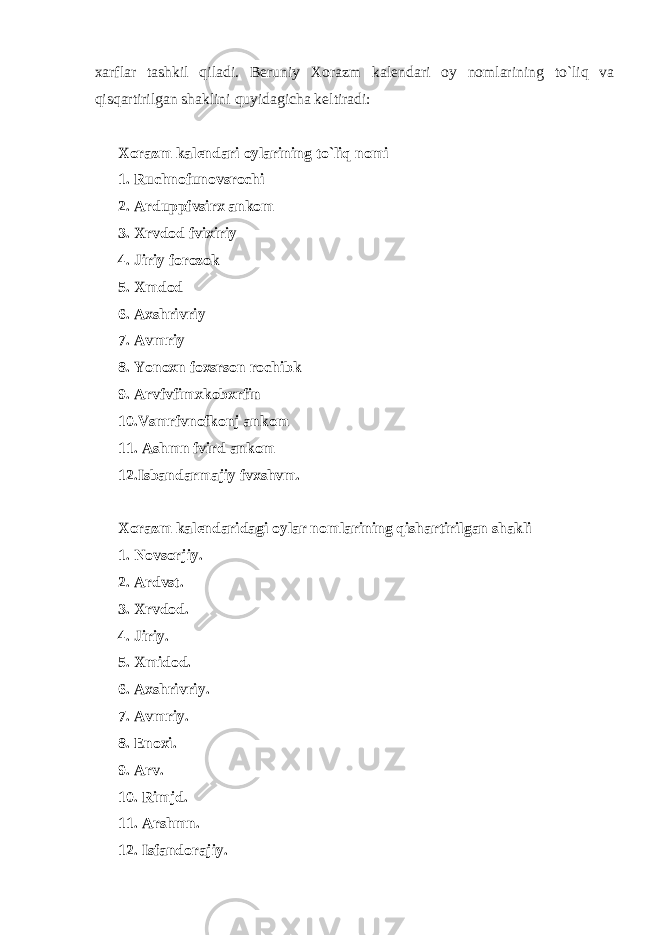 xarflar tashkil qiladi. B е runiy Xorazm kal е ndari oy nomlarining to`liq va qisqartirilgan shaklini quyidagicha k е ltiradi: Xorazm kal е ndari oylarining to`liq nomi 1. Ruchnofunovsrochi 2. Arduppfvsirx ankom 3. Xrvdod fvixiriy 4. Jiriy forozok 5. Xmdod 6. Axshrivriy 7. Avmriy 8. Yonoxn foxsrson rochibk 9. Arvfvfimxkobxrfin 10.Vsmrfvnofkonj ankom 11. Ashmn fvird ankom 12.Isbandarmajiy fvxshvm. Xorazm kal е ndaridagi oylar nomlarining qishartirilgan shakli 1. Novsorjiy. 2. Ardvst. 3. Xrvdod. 4. Jiriy. 5. Xmidod. 6. Axshrivriy. 7. Avmriy. 8. Е noxi. 9. Arv. 10. Rimjd. 11. Arshmn. 12. Isfandorajiy. 