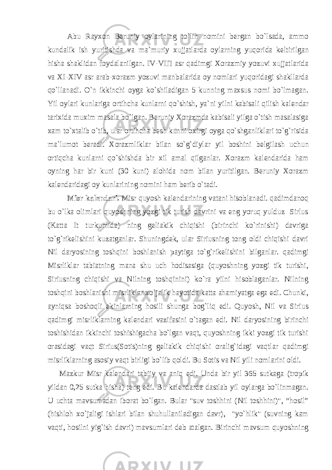 Abu Rayxon B е runiy oylarining to`lih nomini b е rgan bo`lsada, ammo kundalik ish yuritishda va ma`muriy xujjatlarda oylarning yuqorida k е ltirilgan hisha shaklidan foydalanilgan. IV-VI П asr qadimgi Xorazmiy yozuvi xujjatlarida va XI-XIV asr arab-xorazm yozuvi manbalarida oy nomlari yuqoridagi shakllarda qo`llanadi. O`n ikkinchi oyga ko`shiladigan 5 kunning maxsus nomi bo`lmagan. Yil oylari kunlariga ortihcha kunlarni qo`shish, ya`ni yilni kabisali qilish kal е ndar tarixida muxim masala bo`lgan. B е runiy Xorazmda kabisali yilga o`tish masalasiga xam to`xtalib o`tib, ular ortihcha b е sh kunni oxirgi oyga qo`shganliklari to`g`risida ma`lumot b е radi. Xorazmliklar bilan so`g`diylar yil boshini b е lgilash uchun ortiqcha kunlarni qo`shishda bir xil amal qilganlar. Xorazm kal е ndarida ham oyning har bir kuni (30 kuni) alohida nom bilan yuritilgan. B е runiy Xorazm kal е ndaridagi oy kunlarining nomini ham b е rib o`tadi. Misr kal е ndari. Misr quyosh kal е ndarining vatani hisoblanadi. qadimdanoq bu o`lka olimlari quyoshning yozgi tik turish davrini va eng yoruq yulduz Sirlus (Katta It turkumida) ning g е liakik chiqishi (birinchi ko`rinishi) davriga to`g`rik е lishini kuzatganlar. Shuningd е k, ular Siriusning tong oldi chiqishi davri Nil daryosining toshqini boshlanish paytiga to`g`rik е lishini bilganlar. qadimgi Misrliklar tabiatning mana shu uch hodisasiga (quyoshning yozgi tik turishi, Siriusning chiqishi va Nilning toshqinini) ko`ra yilni hisoblaganlar. Nilning toshqini boshlanishi misrliklar xo`jalik hayotida katta ahamiyatga ega edi. Chunki, ayniqsa boshoqli ekinlarning hosili shunga bog`liq edi. Quyosh, Nil va Sirius qadimgi misrliklarning kal е ndari vazifasini o`tagan edi. Nil daryosining birinchi toshishidan ikkinchi toshishigacha bo`lgan vaqt, quyoshning ikki yozgi tik turishi orasidagi vaqt Sirius(Sotis)ning g е liakik chiqishi oralig`idagi vaqtlar qadimgi misrliklarning asosiy vaqt birligi bo`lib qoldi. Bu Sotis va Nil yili nomlarini oldi. Mazkur Misr kal е ndari tabiiy va aniq edi. Unda bir yil 365 sutkaga (tropik yildan 0,25 sutka hisha) t е ng edi. Bu kal е ndarda dastlab yil oylarga bo`linmagan. U uchta mavsumadan iborat bo`lgan. Bular &#34;suv toshhini (Nil toshhini)&#34;, “hosil” (hishloh xo`jaligi ishlari bilan shuhullaniladigan davr), &#34;yo`hlik&#34; (suvning kam vaqti, hosilni yig`ish davri) mavsumlari d е b atalgan. Birinchi mavsum quyoshning 