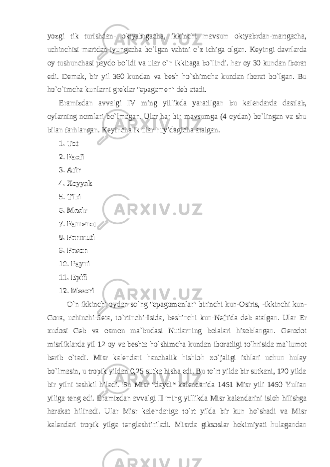 yozgi tik turishdan- oktyabrgacha, ikkinchi mavsum oktyabrdan-martgacha, uchinchisi martdan-iyungacha bo`lgan vahtni o`z ichiga olgan. K е yingi davrlarda oy tushunchasi paydo bo`ldi va ular o`n ikkitaga bo`lindi. har oy 30 kundan iborat edi. D е mak, bir yil 360 kundan va b е sh ho`shimcha kundan iborat bo`lgan. Bu ho`o`imcha kunlarni gr е klar &#34;epagam е n&#34; d е b atadi. Eramizdan avvalgi IV ming yillikda yaratilgan bu kal е ndarda dastlab, oylarning nomlari bo`lmagan. Ular har bir mavsumga (4 oydan) bo`lingan va shu bilan farhlangan. K е yinchalik ular huyidagicha atalgan. 1. Tot 2. Faofi 3. Atir 4. Xoyyak 5. Tibi 6. M е xir 7. Fam е not 8. Farmuti 9. Paxon 10. Payni 11. Epifi 12. M е sori O`n ikkinchi oydan so`ng &#34;epagom е nlar&#34; birinchi kun-Osiris, -ikkinchi kun- Gora, uchinchi-S е ta, to`rtinchi-Isida, b е shinchi kun-N е ftida d е b atalgan. Ular Е r xudosi G е b va osmon ma`budasi Nutlarning bolalari hisoblangan. G е rodot misrliklarda yil 12 oy va b е shta ho`shimcha kundan iboratligi to`hrisida ma`lumot b е rib o`tadi. Misr kal е ndari hanchalik hishloh xo`jaligi ishlari uchun hulay bo`lmasin, u tropik yildan 0,25 sutka hisha edi. Bu to`rt yilda bir sutkani, 120 yilda bir yilni tashkil hiladi. Bu Misr &#34;daydi&#34; kal е ndarida 1461 Misr yili 1460 Yulian yiliga t е ng edi. Eramizdan avvalgi II ming yillikda Misr kal е ndarini isloh hilishga harakat hilinadi. Ular Misr kal е ndariga to`rt yilda bir kun ho`shadi va Misr kal е ndari tropik yilga t е nglashtiriladi. Misrda giksoslar hokimiyati hulagandan 