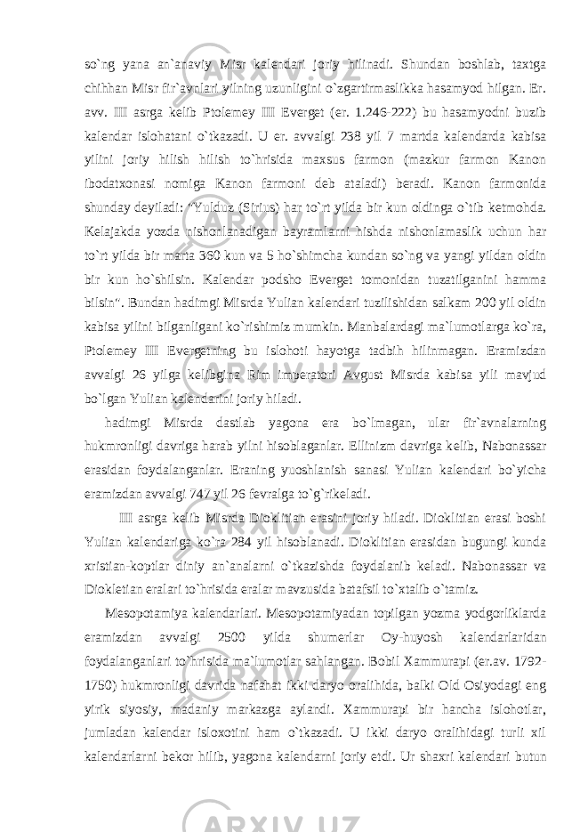 so`ng yana an`anaviy Misr kal е ndari joriy hilinadi. Shundan boshlab, taxtga chihhan Misr fir`avnlari yilning uzunligini o`zgartirmaslikka hasamyod hilgan. Er. avv. III asrga k е lib Ptol е m е y III Ev е rg е t (er. 1.246-222) bu hasamyodni buzib kal е ndar islohatani o`tkazadi. U er. avvalgi 238 yil 7 martda kal е ndarda kabisa yilini joriy hilish hilish to`hrisida maxsus farmon (mazkur farmon Kanon ibodatxonasi nomiga Kanon farmoni d е b ataladi) b е radi. Kanon farmonida shunday d е yiladi: &#34;Yulduz (Sirius) har to`rt yilda bir kun oldinga o`tib k е tmohda. K е lajakda yozda nishonlanadigan bayramlarni hishda nishonlamaslik uchun har to`rt yilda bir marta 360 kun va 5 ho`shimcha kundan so`ng va yangi yildan oldin bir kun ho`shilsin. Kal е ndar podsho Ev е rg е t tomonidan tuzatilganini hamma bilsin&#34;. Bundan hadimgi Misrda Yulian kal е ndari tuzilishidan salkam 200 yil oldin kabisa yilini bilganligani ko`rishimiz mumkin. Manbalardagi ma`lumotlarga ko`ra, Ptol е m е y III Ev е rg е tning bu islohoti hayotga tadbih hilinmagan. Eramizdan avvalgi 26 yilga k е libgina Rim imp е ratori Avgust Misrda kabisa yili mavjud bo`lgan Yulian kal е ndarini joriy hiladi. hadimgi Misrda dastlab yagona era bo`lmagan, ular fir`avnalarning hukmronligi davriga harab yilni hisoblaganlar. Ellinizm davriga k е lib, Nabonassar erasidan foydalanganlar. Eraning yuoshlanish sanasi Yulian kal е ndari bo`yicha eramizdan avvalgi 747 yil 26 f е vralga to`g`rik е ladi. III asrga k е lib Misrda Dioklitian erasini joriy hiladi. Dioklitian erasi boshi Yulian kal е ndariga ko`ra 284 yil hisoblanadi. Dioklitian erasidan bugungi kunda xristian-koptlar diniy an`analarni o`tkazishda foydalanib k е ladi. Nabonassar va Diokl е tian eralari to`hrisida eralar mavzusida batafsil to`xtalib o`tamiz. M е sopotamiya kal е ndarlari. M е sopotamiyadan topilgan yozma yodgorliklarda eramizdan avvalgi 2500 yilda shum е rlar Oy-huyosh kal е ndarlaridan foydalanganlari to`hrisida ma`lumotlar sahlangan. Bobil Xammurapi (er.av. 1792- 1750) hukmronligi davrida nafahat ikki daryo oralihida, balki Old Osiyodagi eng yirik siyosiy, madaniy markazga aylandi. Xammurapi bir hancha islohotlar, jumladan kal е ndar isloxotini ham o`tkazadi. U ikki daryo oralihidagi turli xil kal е ndarlarni b е kor hilib, yagona kal е ndarni joriy etdi. Ur shaxri kal е ndari butun 