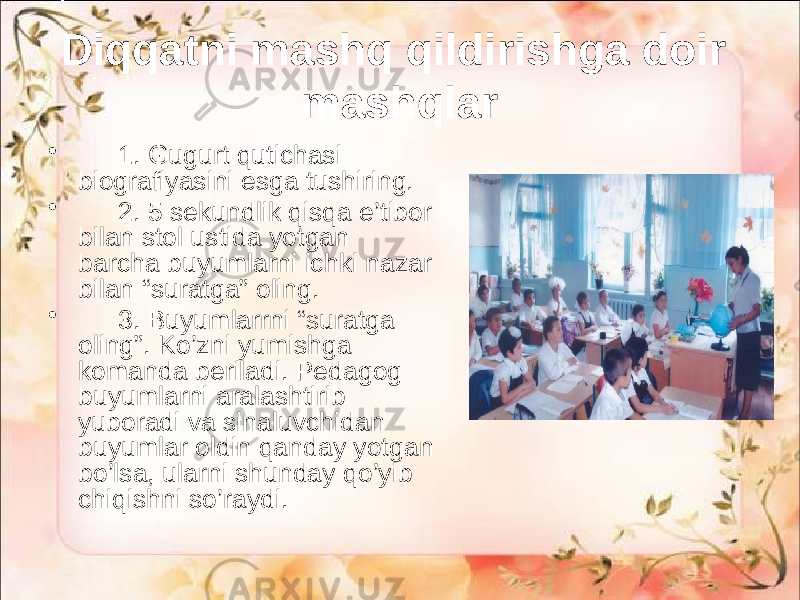 Diqqatni mashq qildirishga doir mashqlar • 1. Gugurt qutichasi biografiyasini esga tushiring. • 2. 5 sekundlik qisqa e’tibor bilan stol ustida yotgan barcha buyumlarni ichki nazar bilan “suratga” oling. • 3. Buyumlarrni “suratga oling”. Ko’zni yumishga komanda beriladi. Pedagog buyumlarni aralashtirib yuboradi va sinaluvchidan buyumlar oldin qanday yotgan bo’lsa, ularni shunday qo’yib chiqishni so’raydi. 