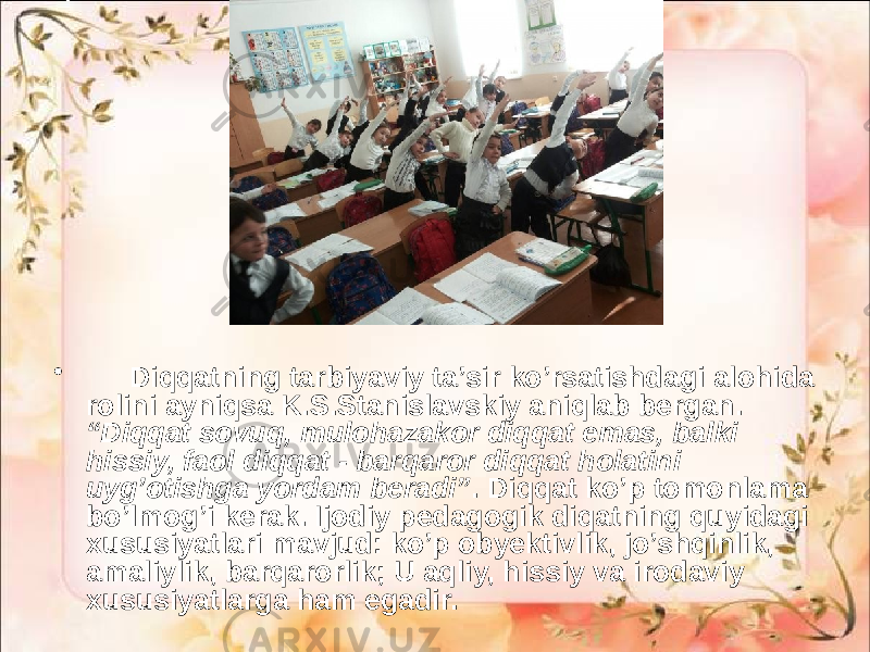 • Diqqatning tarbiyaviy ta’sir ko’rsatishdagi alohida rolini ayniqsa K.S.Stanislavskiy aniqlab bergan. “Diqqat sovuq, mulohazakor diqqat emas, balki hissiy, faol diqqat - barqaror diqqat holatini uyg’otishga yordam beradi” . Diqqat ko’p tomonlama bo’lmog’i kerak. Ijodiy pedagogik diqatning quyidagi xususiyatlari mavjud: ko’p obyektivlik, jo’shqinlik, amaliylik, barqarorlik; U aqliy, hissiy va irodaviy xususiyatlarga ham egadir. 