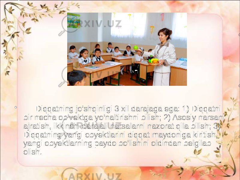 • Diqqatning jo’shqinligi 3 xil darajaga ega: 1) Diqqatni bir necha ob’vektga yo’naltirishni bilish; 2) Asosiy narsani ajratish, ikkinchi darajali narsalarni nazorat qila bilish; 3) Diqqatning yangi obyektlarini diqqat maydoniga kiritish, yangi obyektlarning paydo bo’lishini oldindan belgilab olish. 