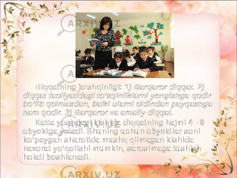 • Diqqatning jo’shqinligi: 1) Barqaror diqqat. 2) diqqat faoliyatidagi to’sqinliklarni yengishga qodir bo’lib qolmasdan, balki ularni oldindan payqashga ham qodir. 3) Barqaror va amaliy diqqat. • Katta yoshdagi kishida diqqatning hajmi 4 - 6 obyektga yetadi. Shuning uchun obyektlar soni ko’paygan sharoitda mashq qilmagan kishida nazorat yo’qolishi mumkin, sarosimaga tushish holati boshlanadi. 