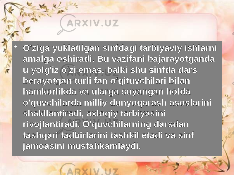 • O&#39;ziga yuklatilgan sinfdagi tarbiyaviy ishlarni amalga oshiradi. Bu vazifani bajarayotganda u yolg&#39;iz o&#39;zi emas, balki shu sinfda dars berayotgan turli fan o&#39;qituvchilari bilan hamkorlikda va ularga suyangan holda o&#39;quvchilarda milliy dunyoqarash asoslarini shakllantiradi, axloqiy tarbiyasini rivojlantiradi. O&#39;quvchilarning darsdan tashqari tadbirlarini tashkil etadi va sinf jamoasini mustahkamlaydi. 