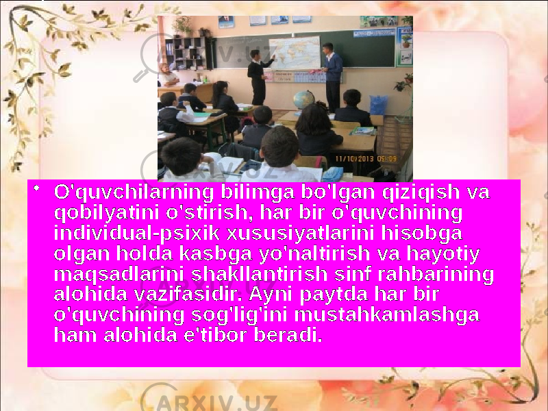 • O&#39;quvchilarning bilimga bo&#39;lgan qiziqish va qobilyatini o&#39;stirish, har bir o&#39;quvchining individual-psixik xususiyatlarini hisobga olgan holda kasbga yo&#39;naltirish va hayotiy maqsadlarini shakllantirish sinf rahbarining alohida vazifasidir. Ayni paytda har bir o&#39;quvchining sog&#39;lig&#39;ini mustahkamlashga ham alohida e&#39;tibor beradi. 