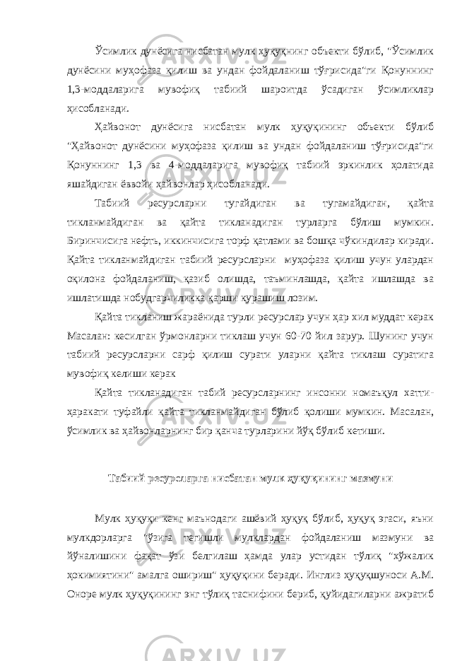 Ўсимлик дунёсига нисбатан мулк ҳуқуқнинг объекти бўлиб, &#34;Ўсимлик дунёсини муҳофаза қилиш ва ундан фойдаланиш тўғрисида&#34;ги Қонуннинг 1,3-моддаларига мувофиқ табиий шароитда ўсадиган ўсимликлар ҳисобланади. Ҳайвонот дунёсига нисбатан мулк ҳуқуқининг объекти бўлиб &#34;Ҳайвонот дунёсини муҳофаза қилиш ва ундан фойдаланиш тўғрисида&#34;ги Қонуннинг 1,3 ва 4-моддаларига мувофиқ табиий эркинлик ҳолатида яшайдиган ёввойи ҳайвонлар ҳисобланади. Табиий ресурсларни тугайдиган ва тугамайдиган, қайта тикланмайдиган ва қайта тикланадиган турларга бўлиш мумкин. Биринчисига нефть, иккинчисига торф қатлами ва бошқа чўкиндилар киради. Қайта тикланмайдиган табиий ресурсларни муҳофаза қилиш учун улардан оқилона фойдаланиш, қазиб олишда, таъминлашда, қайта ишлашда ва ишлатишда нобудгарчиликка қарши курашиш лозим. Қайта тикланиш жараёнида турли ресурслар учун ҳар хил муддат керак Масалан: кесилган ўрмонларни тиклаш учун 60-70 йил зарур. Шунинг учун табиий ресурсларни сарф қилиш сурати уларни қайта тиклаш суратига мувофиқ келиши керак Қайта тикланадиган табий ресурсларнинг инсонни номаъқул хатти- ҳаракати туфайли қайта тикланмайдиган бўлиб қолиши мумкин. Масалан, ўсимлик ва ҳайвонларнинг бир қанча турларини йўқ бўлиб кетиши. Табиий ресурсларга нисбатан мулк ҳуқуқининг мазмуни Мулк ҳуқуқи кенг маънодаги ашёвий ҳуқуқ бўлиб, ҳуқуқ эгаси, яъни мулкдорларга &#34;ўзига тегишли мулклардан фойдаланиш мазмуни ва йўналишини фақат ўзи белгилаш ҳамда улар устидан тўлиқ &#34;хўжалик ҳокимиятини&#34; амалга ошириш&#34; ҳуқуқини беради. Инглиз ҳуқуқшуноси А.М. Оноре мулк ҳуқуқининг энг тўлиқ таснифини бериб, қуйидагиларни ажратиб 