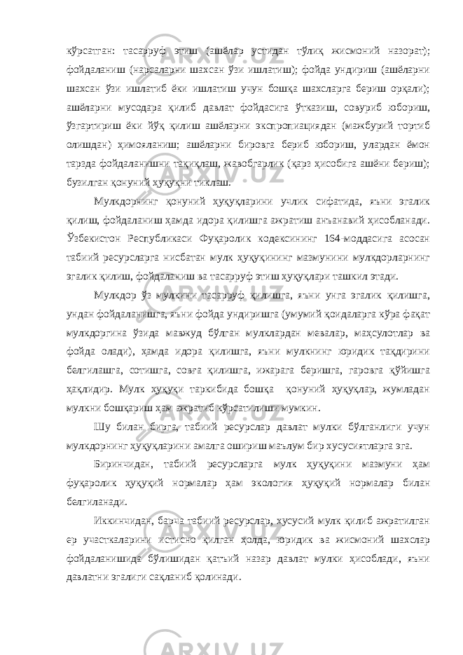 кўрсатган: тасарруф этиш (ашёлар устидан тўлиқ жисмоний назорат); фойдаланиш (нарсаларни шахсан ўзи ишлатиш); фойда ундириш (ашёларни шахсан ўзи ишлатиб ёки ишлатиш учун бошқа шахсларга бериш орқали); ашёларни мусодара қилиб давлат фойдасига ўтказиш, совуриб юбориш, ўзгартириш ёки йўқ қилиш ашёларни экспропиациядан (мажбурий тортиб олишдан) ҳимояланиш; ашёларни бировга бериб юбориш, улардан ёмон тарзда фойдаланишни тақиқлаш, жавобгарлик (қарз ҳисобига ашёни бериш); бузилган қонуний ҳуқуқни тиклаш. Мулкдорнинг қонуний ҳуқуқларини учлик сифатида, яъни эгалик қилиш, фойдаланиш ҳамда идора қилишга ажратиш анъанавий ҳисобланади. Ўзбекистон Республикаси Фуқаролик кодексининг 164-моддасига асосан табиий ресурсларга нисбатан мулк ҳуқуқининг мазмунини мулкдорларнинг эгалик қилиш, фойдаланиш ва тасарруф этиш ҳуқуқлари ташкил этади. Мулкдор ўз мулкини тасарруф қилишга, яъни унга эгалик қилишга, ундан фойдаланишга, яъни фойда ундиришга (умумий қоидаларга кўра фақат мулкдоргина ўзида мавжуд бўлган мулклардан мевалар, маҳсулотлар ва фойда олади), ҳамда идора қилишга, яъни мулкнинг юридик тақдирини белгилашга, сотишга, совға қилишга, ижарага беришга, гаровга қўйишга ҳақлидир. Мулк ҳуқуқи таркибида бошқа қонуний ҳуқуқлар, жумладан мулкни бошқариш ҳам ажратиб кўрсатилиши мумкин. Шу билан бирга, табиий ресурслар давлат мулки бўлганлиги учун мулкдорнинг ҳуқуқларини амалга ошириш маълум бир хусусиятларга эга. Биринчидан, табиий ресурсларга мулк ҳуқуқини мазмуни ҳам фуқаролик ҳуқуқий нормалар ҳам экология ҳуқуқий нормалар билан белгиланади. Иккинчидан, барча табиий ресурслар, хусусий мулк қилиб ажратилган ер участкаларини истисно қилган ҳолда, юридик ва жисмоний шахслар фойдаланишида бўлишидан қатъий назар давлат мулки ҳисоблади, яъни давлатни эгалиги сақланиб қолинади. 