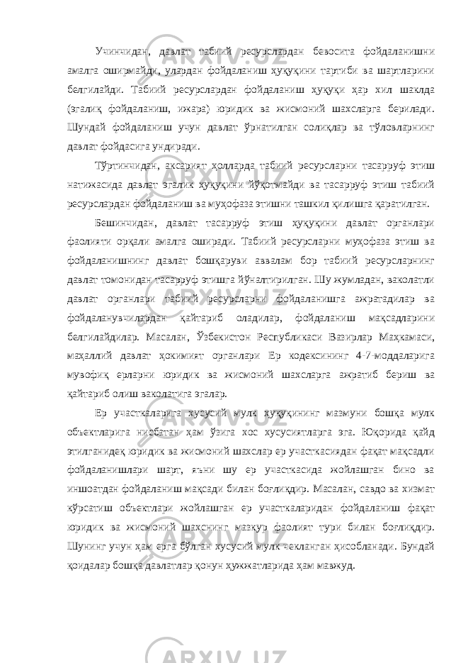 Учинчидан, давлат табиий ресурслардан бевосита фойдаланишни амалга оширмайди, улардан фойдаланиш ҳуқуқини тартиби ва шартларини белгилайди. Табиий ресурслардан фойдаланиш ҳуқуқи ҳар хил шаклда (эгалиқ фойдаланиш, ижара) юридик ва жисмоний шахсларга берилади. Шундай фойдаланиш учун давлат ўрнатилган солиқлар ва тўловларнинг давлат фойдасига ундиради. Тўртинчидан, аксарият ҳолларда табиий ресурсларни тасарруф этиш натижасида давлат эгалик ҳуқуқини йўқотмайди ва тасарруф этиш табиий ресурслардан фойдаланиш ва муҳофаза этишни ташкил қилишга қаратилган. Бешинчидан, давлат тасарруф этиш ҳуқуқини давлат органлари фаолияти орқали амалга оширади. Табиий ресурсларни муҳофаза этиш ва фойдаланишнинг давлат бошқаруви аввалам бор табиий ресурсларнинг давлат томонидан тасарруф этишга йўналтирилган. Шу жумладан, ваколатли давлат органлари табиий ресурсларни фойдаланишга ажратадилар ва фойдаланувчилардан қайтариб оладилар, фойдаланиш мақсадларини белгилайдилар. Масалан, Ўзбекистон Республикаси Вазирлар Маҳкамаси, маҳаллий давлат ҳокимият органлари Ер кодексининг 4-7-моддаларига мувофиқ ерларни юридик ва жисмоний шахсларга ажратиб бериш ва қайтариб олиш ваколатига эгалар. Ер участкаларига хусусий мулк ҳуқуқининг мазмуни бошқа мулк объектларига нисбатан ҳам ўзига хос хусусиятларга эга. Юқорида қайд этилганидеқ юридик ва жисмоний шахслар ер участкасиядан фақат мақсадли фойдаланишлари шарт, яъни шу ер участкасида жойлашган бино ва иншоатдан фойдаланиш мақсади билан боғлиқдир. Масалан, савдо ва хизмат кўрсатиш объектлари жойлашган ер участкаларидан фойдаланиш фақат юридик ва жисмоний шахснинг мазкур фаолият тури билан боғлиқдир. Шунинг учун ҳам ерга бўлган хусусий мулк чекланган ҳисобланади. Бундай қоидалар бошқа давлатлар қонун ҳужжатларида ҳам мавжуд. 