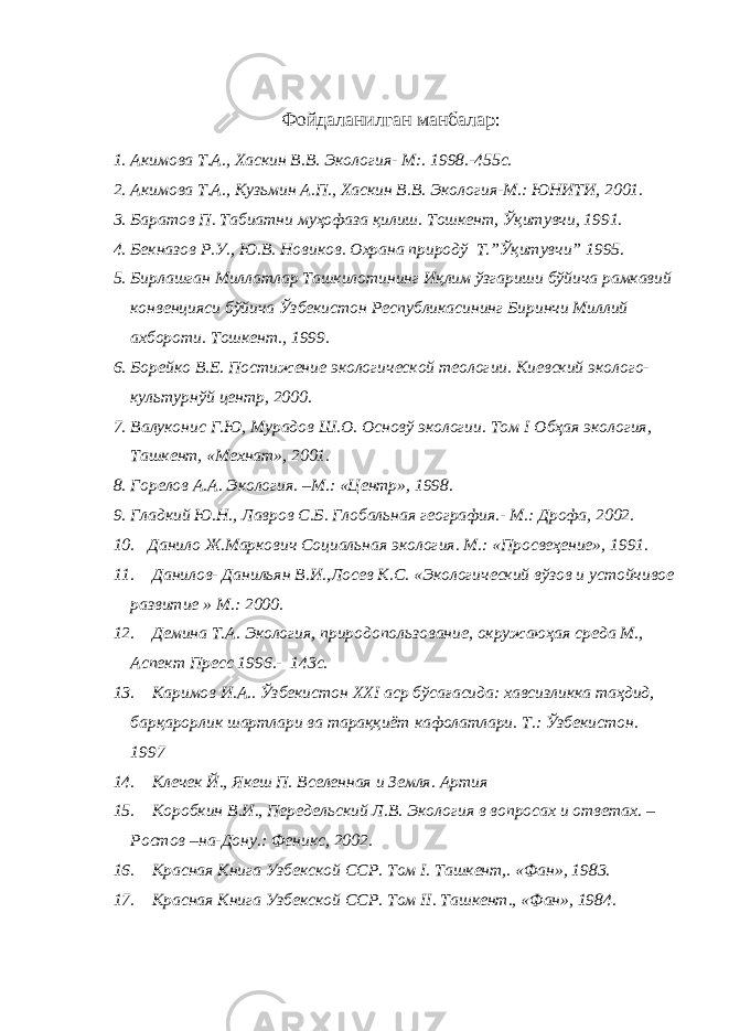 Фойдаланилган манбалар: 1. Акимова Т.А., Хаскин В.В. Экология - М:. 1998.-455с. 2. Акимова Т.А., Кузьмин А.П., Хаскин В.В. Экология-М.: ЮНИТИ, 2001. 3. Баратов П. Табиатни муҳофаза қилиш. Тошкент, Ўқитувчи, 1991. 4. Бекназов Р.У., Ю.В. Новиков. Охрана природў Т.”Ўқитувчи” 1995. 5. Бирлашган Миллатлар Ташкилотининг Иқлим ўзгариши бўйича рамкавий конвенцияси бўйича Ўзбекистон Республикасининг Биринчи Миллий ахбороти. Тошкент., 1999. 6. Борейко В.Е. Постижение экологической теологии. Киевский эколого- культурнўй центр, 2000. 7. Валуконис Г.Ю, Мурадов Ш.О. Основў экологии. Том I Обҳая экология, Ташкент, «Мехнат», 2001. 8. Горелов А.А. Экология. –М.: «Центр», 1998. 9. Гладкий Ю.Н., Лавров С.Б. Глобальная география.- М.: Дрофа, 2002. 10. Данило Ж.Маркович Социальная экология. М.: «Просвеҳение», 1991. 11. Данилов- Данильян В.И.,Лосев К.С. «Экологический вўзов и устойчивое развитие » М.: 2000 . 12. Демина Т.А. Экология, природопользование, окружаюҳая среда М., Аспект Пресс 1996.- 143с. 13. Каримов И.А.. Ўзбекистон XXI аср бўсағасида: хавсизликка таҳдид, барқарорлик шартлари ва тараққиёт кафолатлари. Т. : Ўзбекистон. 1997 14. Клечек Й., Якеш П. Вселенная и Земля. Артия 15. Коробкин В.И., Передельский Л.В. Экология в вопросах и ответах. – Ростов –на-Дону.: Феникс, 2002. 16. Красная Книга Узбекской ССР. Том I . Ташкент,. «Фан», 1983. 17. Красная Книга Узбекской ССР. Том II . Ташкент., «Фан», 1984. 