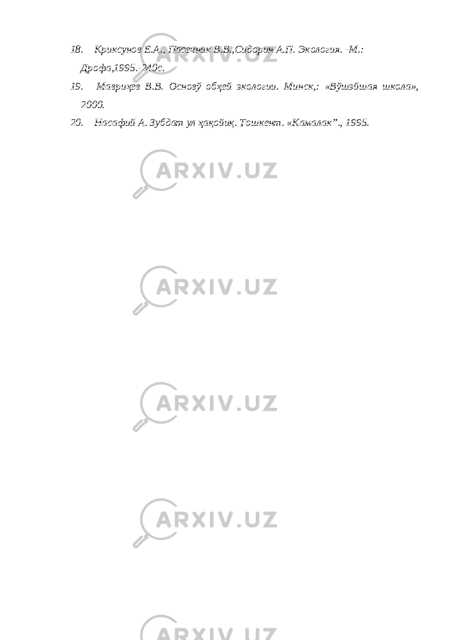 18. Криксунов Е.А., Пасечник В.В.,Сидорин А.П. Экология. -М.: Дрофа,1995.-240с. 19. Мавриҳев В.В. Основў обҳей экологии. Минск,: «Вўшэйшая школа», 2000. 20. Насафий А. Зубдат ул ҳ ақойиқ. Тошкент. « Камалак”., 1995. 