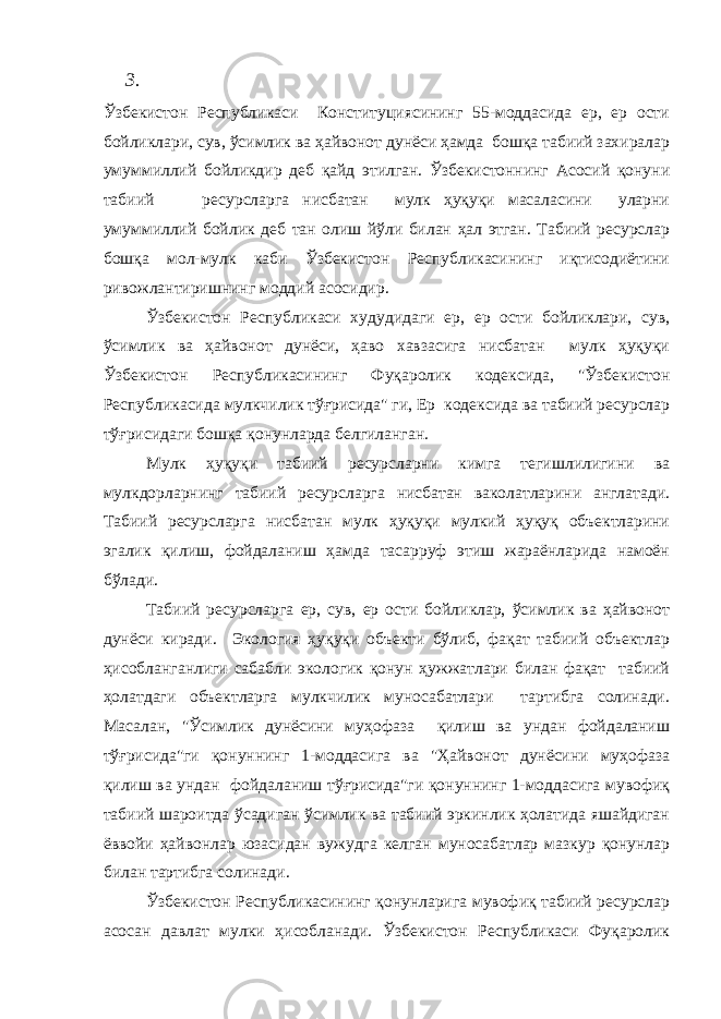 3. Ўзбекистон Республикаси Конституциясининг 55-моддасида ер, ер ости бойликлари, сув, ўсимлик ва ҳайвонот дунёси ҳамда бошқа табиий захиралар умуммиллий бойликдир деб қайд этилган. Ўзбекистоннинг Асосий қонуни табиий ресурсларга нисбатан мулк ҳуқуқи масаласини уларни умуммиллий бойлик деб тан олиш йўли билан ҳал этган. Табиий ресурслар бошқа мол-мулк каби Ўзбекистон Республикасининг иқтисодиётини ривожлантиришнинг моддий асосидир. Ўзбекистон Республикаси худудидаги ер, ер ости бойликлари, сув, ўсимлик ва ҳайвонот дунёси, ҳаво хавзасига нисбатан мулк ҳуқуқи Ўзбекистон Республикасининг Фуқаролик кодексида, &#34;Ўзбекистон Республикасида мулкчилик тўғрисида&#34; ги, Ер кодексида ва табиий ресурслар тўғрисидаги бошқа қонунларда белгиланган. Мулк ҳуқуқи табиий ресурсларни кимга тегишлилигини ва мулкдорларнинг табиий ресурсларга нисбатан ваколатларини англатади. Табиий ресурсларга нисбатан мулк ҳуқуқи мулкий ҳуқуқ объектларини эгалик қилиш, фойдаланиш ҳамда тасарруф этиш жараёнларида намоён бўлади. Табиий ресурсларга ер, сув, ер ости бойликлар, ўсимлик ва ҳайвонот дунёси киради. Экология ҳуқуқи объекти бўлиб, фақат табиий объектлар ҳисобланганлиги сабабли экологик қонун ҳужжатлари билан фақат табиий ҳолатдаги объектларга мулкчилик муносабатлари тартибга солинади. Масалан, &#34;Ўсимлик дунёсини муҳофаза қилиш ва ундан фойдаланиш тўғрисида&#34;ги қонуннинг 1-моддасига ва &#34;Ҳайвонот дунёсини муҳофаза қилиш ва ундан фойдаланиш тўғрисида&#34;ги қонуннинг 1-моддасига мувофиқ табиий шароитда ўсадиган ўсимлик ва табиий эркинлик ҳолатида яшайдиган ёввойи ҳайвонлар юзасидан вужудга келган муносабатлар мазкур қонунлар билан тартибга солинади. Ўзбекистон Республикасининг қонунларига мувофиқ табиий ресурслар асосан давлат мулки ҳисобланади. Ўзбекистон Республикаси Фуқаролик 