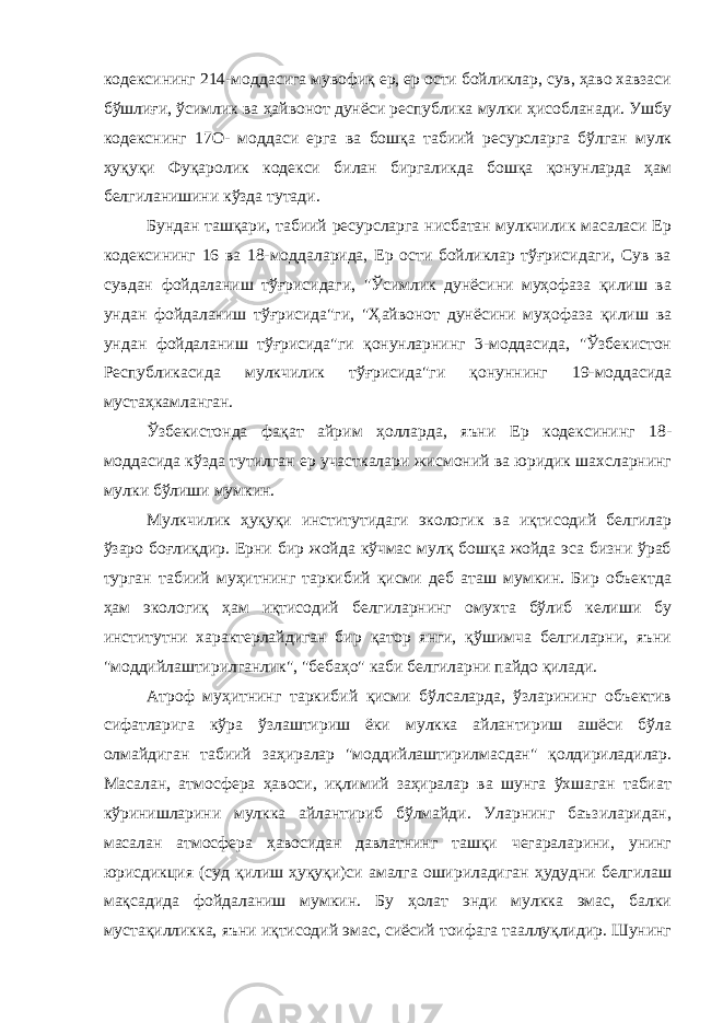 кодексининг 214-моддасига мувофиқ ер, ер ости бойликлар, сув, ҳаво хавзаси бўшлиғи, ўсимлик ва ҳайвонот дунёси республика мулки ҳисобланади. Ушбу кодекснинг 17О- моддаси ерга ва бошқа табиий ресурсларга бўлган мулк ҳуқуқи Фуқаролик кодекси билан биргаликда бошқа қонунларда ҳам белгиланишини кўзда тутади. Бундан ташқари, табиий ресурсларга нисбатан мулкчилик масаласи Ер кодексининг 16 ва 18-моддаларида, Ер ости бойликлар тўғрисидаги, Сув ва сувдан фойдаланиш тўғрисидаги, &#34;Ўсимлик дунёсини муҳофаза қилиш ва ундан фойдаланиш тўғрисида&#34;ги, &#34;Ҳайвонот дунёсини муҳофаза қилиш ва ундан фойдаланиш тўғрисида&#34;ги қонунларнинг 3-моддасида, &#34;Ўзбекистон Республикасида мулкчилик тўғрисида&#34;ги қонуннинг 19-моддасида мустаҳкамланган. Ўзбекистонда фақат айрим ҳолларда, яъни Ер кодексининг 18- моддасида кўзда тутилган ер участкалари жисмоний ва юридик шахсларнинг мулки бўлиши мумкин. Мулкчилик ҳуқуқи институтидаги экологик ва иқтисодий белгилар ўзаро боғлиқдир. Ерни бир жойда кўчмас мулқ бошқа жойда эса бизни ўраб турган табиий муҳитнинг таркибий қисми деб аташ мумкин. Бир объектда ҳам экологиқ ҳам иқтисодий белгиларнинг омухта бўлиб келиши бу институтни характерлайдиган бир қатор янги, қўшимча белгиларни, яъни &#34;моддийлаштирилганлик&#34;, &#34;бебаҳо&#34; каби белгиларни пайдо қилади. Атроф муҳитнинг таркибий қисми бўлсаларда, ўзларининг объектив сифатларига кўра ўзлаштириш ёки мулкка айлантириш ашёси бўла олмайдиган табиий заҳиралар &#34;моддийлаштирилмасдан&#34; қолдириладилар. Масалан, атмосфера ҳавоси, иқлимий заҳиралар ва шунга ўхшаган табиат кўринишларини мулкка айлантириб бўлмайди. Уларнинг баъзиларидан, масалан атмосфера ҳавосидан давлатнинг ташқи чегараларини, унинг юрисдикция (суд қилиш ҳуқуқи)си амалга ошириладиган ҳудудни белгилаш мақсадида фойдаланиш мумкин. Бу ҳолат энди мулкка эмас, балки мустақилликка, яъни иқтисодий эмас, сиёсий тоифага тааллуқлидир. Шунинг 