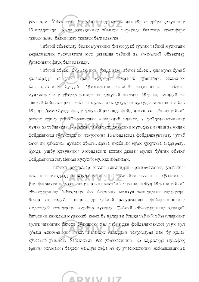 учун ҳам &#34;Ўзбекистон Республикасида мулкчилик тўғрисида&#34;ги қонуннинг 19-моддасида мулк ҳуқуқининг объекти сифатида бевосита атмосфера ҳавоси эмас, балки ҳаво ҳавзаси белгиланган. Табиий объектлар билан мулкнинг бизни ўраб турган табиий муҳитдан ажралмаслик хусусиятига мос равишда табиий ва ижтимоий объектлар ўртасидаги фарқ белгиланади. Табиий объект бир вақтнинг ўзида ҳам табиий объект, ҳам мулк бўлиб қолаверади ва уни атроф муҳитдан ажратиб бўлмайди. Экологик боғлиқликнинг бундай йўқотилиши табиий заҳираларга нисбатан мулкчиликнинг тўхтатилишига ва қонуний асослар бўлганда моддий ва ашёвий бойликларга нисбатан мулкчилик ҳуқуқини вужудга келишига сабаб бўлади. Аммо бунда фақат қонуний равишда фойдаланиш жараёнида табиий ресурс атроф табиий муҳитдан чиқарилиб олинса, у фойдаланувчининг мулки ҳисобланади. Масалан, &#34;Ҳайвонот дунёсини муҳофаза қилиш ва ундан фойдаланиш тўғрисида&#34;ги қонуннинг 16-моддасида фойдаланувчилар тутиб олинган ҳайвонот дунёси объектларига нисбатан мулк ҳуқуқига эгадирлар. Бунда, ушбу қонуннинг 3-моддасига асосан давлат мулки бўлган объект фойдаланиш жараёнида хусусий мулкка айланади. Табиий ресурслар инсон томонидан яратилмаслиги, уларнинг чекланган миқдорда мавжудлигини ва энг асосийси инсоннинг хўжалик ва ўзга фаолияти натижасида уларнинг камайиб кетиши, нобуд бўлиши табиий объектларнинг бебаҳолиги ёки баҳосини мавжуд эмаслигини англатади. Бозор иқтисодиёти шароитида табиий ресурслардан фойдаланишнинг иқтисодий асосларига эътибор кучаяди. Табиий объектларнинг ҳақиқий баҳосини аниқлаш мураккаб, аммо бу ерлар ва бошқа табиий объектларнинг пулга чақилган баҳоси бўлишини ҳам табиатдан фойдаланганлик учун пул тўлаш лозимлигини инкор этмайди. Амалдаги қонунларда ҳам бу ҳолат кўрсатиб ўтилган. Ўзбекистон Республикасининг Ер кодексида мувофиқ ернинг норматив баҳоси маълум сифатли ер участкасининг жойлашиши ва 