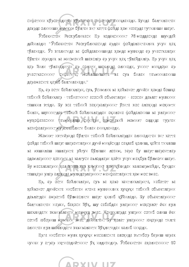 сифатини кўрсатадиган кўрсаткич сифатида аниқланади. Бунда белгиланган даврда олиниши мумкин бўлган энг катта фойда ҳам назарда тутилиши шарт. Ўзбекистон Республикаси Ер кодексининг 28-моддасида шундай дейилади: &#34;Ўзбекистон Республикасида ердан фойдаланганлик учун ҳақ тўланади. Ўз эгалигида ва фойдаланишида ҳамда мулкида ер участкалари бўлган юридик ва жисмоний шахслар ер учун ҳақ тўлайдилар. Ер учун ҳақ ҳар йили тўланадиган ер солиғи шаклида олинади, унинг миқдори ер участкасининг сифатига, жойлашишига ва сув билан таъминланиш даражасига қараб белгиланади.&#34; Ер, ер ости бойликлари, сув, ўсимлик ва ҳайвонот дунёси ҳамда бошқа табиий бойликлар - табиатнинг асосий объектлари - асосан давлат мулкини ташкил этади. Бу эса табиий заҳираларнинг ўзига хос алоҳида моҳияти билан, шунингдек табиий бойликлардан оқилона фойдаланиш ва уларнинг муҳофазасини таъминлаш сингари замонавий жамият олдида турган вазифаларнинг мураккаблиги билан аниқланади. Жамият ихтиёрида бўлган табиий бойликлардан олинадиган энг катта фойда табиий шарт-шароитларни дунё миқёсида сақлаб қолиш, қайта тиклаш ва яхшилаш ишларига уйғун бўлиши лозим, зеро бу шарт-шароитлар одамларнинг ҳозирги ва келгуси авлодлари ҳаёти учун мақбул бўлмоғи шарт. Бу масалаларни ҳал этиш ҳар кимнинг ҳам қўлидан келавермайди, бундан ташқари улар алоҳида мулкдорларнинг манфаатларига ҳам мос эмас. Ер, ер ости бойликлари, сув ва ҳаво кенгликларига, наботот ва ҳайвонот дунёсига нисбатан ягона мулкчилик ҳуқуқи табиий объектларни давлатдан ажратиб бўлмаслиги шарт қилиб қўйилади. Бу объектларнинг белгиланган нархи, баҳоси йўқ, шу сабабдан уларнинг маҳсулот ёки пул шаклидаги эквиваленти мавжуд эмас. Қонунларда уларни сотиб олиш ёки сотиб юбориш мумкин эмас дейилган. Бу ҳолат уларнинг юқорида тилга олинган пул шаклидаги эквиваленти йўқлигидан келиб чиқади. Ерга нисбатан мулк ҳуқуқи масаласига алоҳида эътибор бериш керак чунки у аграр иқтисодиётнинг ўқ илдизидир. Ўзбекистон аҳолисининг 60 