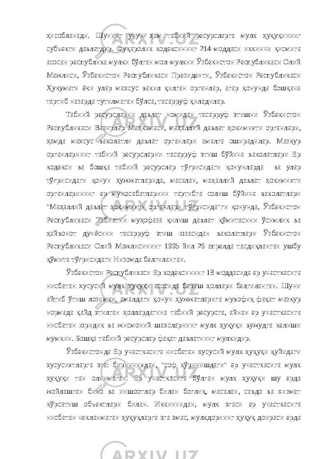 ҳисобланади. Шунинг учун ҳам табиий ресурсларга мулк ҳуқуқининг субъекти давлатдир. Фуқаролик кодексининг 214-моддаси иккинчи қисмига асосан республика мулки бўлган мол-мулкни Ўзбекистон Республикаси Олий Мажлиси, Ўзбекистон Республикаси Президенти, Ўзбекистон Республикаси Ҳукумати ёки улар махсус вакил қилган органлар, агар қонунда бошқача тартиб назарда тутилмаган бўлса, тасарруф қиладилар. Табиий ресурсларни давлат номидан тасарруф этишни Ўзбекистон Республикаси Вазирлар Маҳкамаси, маҳаллий давлат ҳокимияти органлари, ҳамда махсус ваколатли давлат органлари амалга оширадилар. Мазкур органларнинг табиий ресурсларни тасарруф этиш бўйича ваколатлари Ер кодекси ва бошқа табиий ресурслар тўғрисидаги қонунларда ва улар тўғрисидаги қонун ҳужжатларида, масалан, маҳаллий давлат ҳокимияти органларининг ер муносабатларини тартибга солиш бўйича ваколатлари &#34;Маҳаллий давлат ҳокимияти органлари тўғрисида&#34;ги қонунда, Ўзбекистон Республикаси Табиатни муҳофаза қилиш давлат қўмитасини ўсимлик ва ҳайвонот дунёсини тасарруф этиш юзасидан ваколатлари Ўзбекистон Республикаси Олий Мажлисининг 1995 йил 26 апрелда тасдиқланган ушбу қўмита тўғрисидаги Низомда белгиланган. Ўзбекистон Республикаси Ер кодексининг 18-моддасида ер участкасига нисбатан хусусий мулк ҳуқуқи асосида бериш ҳоллари белгиланган. Шуни айтиб ўтиш лозимки, амалдаги қонун ҳужжатларига мувофиқ фақат мазкур нормада қайд этилган ҳоллардагина табиий ресурсга, айнан ер участкасига нисбатан юридик ва жисмоний шахсларнинг мулк ҳуқуқи вужудга келиши мумкин. Бошқа табиий ресурслар фақат давлатнинг мулкидир. Ўзбекистонда Ер участкасига нисбатан хусусий мулк ҳуқуқи қуйидаги хусусиятларга эга: биринчиядан, &#34;соф кўринишдаги&#34; ер участкасига мулк ҳуқуқи тан олинмаган. Ер участкасига бўлган мулк ҳуқуқи шу ерда жойлашган бино ва иншоотлар билан боғлиқ, масалан, савдо ва хизмат кўрсатиш объектлари билан. Иккинчидан, мулк эгаси ер участкасига нисбатан чекланмаган ҳуқуқларга эга эмас, мулкдорнинг ҳуқуқ доираси ерда 