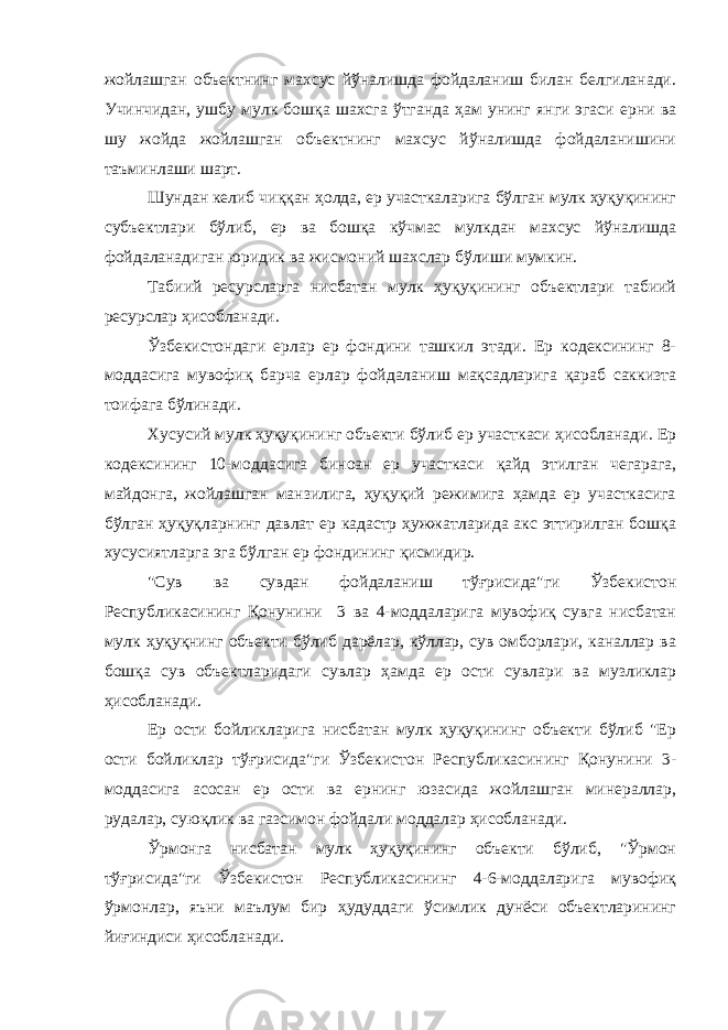 жойлашган объектнинг махсус йўналишда фойдаланиш билан белгиланади. Учинчидан, ушбу мулк бошқа шахсга ўтганда ҳам унинг янги эгаси ерни ва шу жойда жойлашган объектнинг махсус йўналишда фойдаланишини таъминлаши шарт. Шундан келиб чиққан ҳолда, ер участкаларига бўлган мулк ҳуқуқининг субъектлари бўлиб, ер ва бошқа кўчмас мулкдан махсус йўналишда фойдаланадиган юридик ва жисмоний шахслар бўлиши мумкин. Табиий ресурсларга нисбатан мулк ҳуқуқининг объектлари табиий ресурслар ҳисобланади. Ўзбекистондаги ерлар ер фондини ташкил этади. Ер кодексининг 8- моддасига мувофиқ барча ерлар фойдаланиш мақсадларига қараб саккизта тоифага бўлинади. Хусусий мулк ҳуқуқининг объекти бўлиб ер участкаси ҳисобланади. Ер кодексининг 10-моддасига биноан ер участкаси қайд этилган чегарага, майдонга, жойлашган манзилига, ҳуқуқий режимига ҳамда ер участкасига бўлган ҳуқуқларнинг давлат ер кадастр ҳужжатларида акс эттирилган бошқа хусусиятларга эга бўлган ер фондининг қисмидир. &#34;Сув ва сувдан фойдаланиш тўғрисида&#34;ги Ўзбекистон Республикасининг Қонунини 3 ва 4-моддаларига мувофиқ сувга нисбатан мулк ҳуқуқнинг объекти бўлиб дарёлар, кўллар, сув омборлари, каналлар ва бошқа сув объектларидаги сувлар ҳамда ер ости сувлари ва музликлар ҳисобланади. Ер ости бойликларига нисбатан мулк ҳуқуқининг объекти бўлиб &#34;Ер ости бойликлар тўғрисида&#34;ги Ўзбекистон Республикасининг Қонунини 3- моддасига асосан ер ости ва ернинг юзасида жойлашган минераллар, рудалар, суюқлик ва газсимон фойдали моддалар ҳисобланади. Ўрмонга нисбатан мулк ҳуқуқининг объекти бўлиб, &#34;Ўрмон тўғрисида&#34;ги Ўзбекистон Республикасининг 4-6-моддаларига мувофиқ ўрмонлар, яъни маълум бир ҳудуддаги ўсимлик дунёси объектларининг йиғиндиси ҳисобланади. 