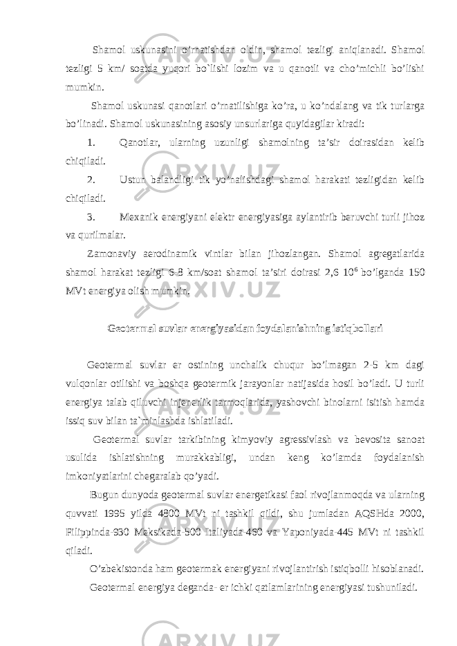  Shamol uskunasini o’rnatishdan oldin, shamol tezligi aniqlanadi. Shamol tezligi 5 km/ soatda yuqori bo`lishi lozim va u qanotli va cho’michli bo’lishi mumkin. Shamol uskunasi qanotlari o’rnatilishiga ko’ra, u ko’ndalang va tik turlarga bo’linadi. Shamol uskunasining asosiy unsurlariga quyidagilar kiradi: 1. Qanotlar, ularning uzunligi shamolning ta’sir doirasidan kelib chiqiladi. 2. Ustun balandligi tik yo’nalishdagi shamol harakati tezligidan kelib chiqiladi. 3. Mexanik energiyani elektr energiyasiga aylantirib beruvchi turli jihoz va qurilmalar. Zamonaviy aerodinamik vintlar bilan jihozlangan. Shamol agregatlarida shamol harakat tezligi 6-8 km/soat shamol ta’siri doirasi 2,6 10 6 bo’lganda 150 MVt energiya olish mumkin. Geotermal suvlar energiyasidan foydalanishning istiqbollari Geotermal suvlar er ostining unchalik chuqur bo’lmagan 2-5 km dagi vulqonlar otilishi va boshqa geotermik jarayonlar natijasida hosil bo’ladi. U turli energiya talab qiluvchi injenerlik tarmoqlarida, yashovchi binolarni isitish hamda issiq suv bilan ta`minlashda ishlatiladi. Geotermal suvlar tarkibining kimyoviy agressivlash va bevosita sanoat usulida ishlatishning murakkabligi, undan keng ko’lamda foydalanish imkoniyatlarini chegaralab qo’yadi. Bugun dunyoda geotermal suvlar energetikasi faol rivojlanmoqda va ularning quvvati 1995 yilda 4800 MVt ni tashkil qildi, shu jumladan AQSHda 2000, Filippinda-930 Meksikada-500 Italiyada-460 va Yaponiyada-445 MVt ni tashkil qiladi. O’zbekistonda ham geotermak energiyani rivojlantirish istiqbolli hisoblanadi. Geotermal energiya deganda- er ichki qatlamlarining energiyasi tushuniladi. 