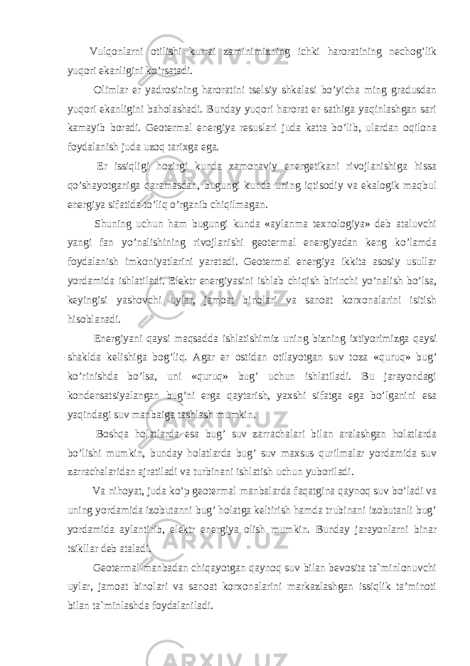 Vulqonlarni otilishi kurrai zaminimizning ichki haroratining nechog’lik yuqori ekanligini ko’rsatadi. Olimlar er yadrosining haroratini tselsiy shkalasi bo’yicha ming gradusdan yuqori ekanligini baholashadi. Bunday yuqori harorat er sathiga yaqinlashgan sari kamayib boradi. Geotermal energiya resuslari juda katta bo’lib, ulardan oqilona foydalanish juda uzoq tarixga ega. Er issiqligi hozirgi kunda zamonaviy energetikani rivojlanishiga hissa qo’shayotganiga qaramasdan, bugungi kunda uning iqtisodiy va ekalogik maqbul energiya sifatida to’liq o’rganib chiqilmagan. Shuning uchun ham bugungi kunda «aylanma texnologiya» deb ataluvchi yangi fan yo’nalishining rivojlanishi geotermal energiyadan keng ko’lamda foydalanish imkoniyatlarini yaratadi. Geotermal energiya ikkita asosiy usullar yordamida ishlatiladi. Elektr energiyasini ishlab chiqish birinchi yo’nalish bo’lsa, keyingisi yashovchi uylar, jamoat binolari va sanoat korxonalarini isitish hisoblanadi. Energiyani qaysi maqsadda ishlatishimiz uning bizning ixtiyorimizga qaysi shaklda kelishiga bog’liq. Agar er ostidan otilayotgan suv toza «quruq» bug’ ko’rinishda bo’lsa, uni «quruq» bug’ uchun ishlatiladi. Bu jarayondagi kondensatsiyalangan bug’ni erga qaytarish, yaxshi sifatga ega bo’lganini esa yaqindagi suv manbaiga tashlash mumkin. Boshqa holatlarda esa bug’ suv zarrachalari bilan aralashgan holatlarda bo’lishi mumkin, bunday holatlarda bug’ suv maxsus qurilmalar yordamida suv zarrachalaridan ajratiladi va turbinani ishlatish uchun yuboriladi. Va nihoyat, juda ko’p geotermal manbalarda faqatgina qaynoq suv bo’ladi va uning yordamida izobutanni bug’ holatga keltirish hamda trubinani izobutanli bug’ yordamida aylantirib, elektr energiya olish mumkin. Bunday jarayonlarni binar tsikllar deb ataladi. Geotermal manbadan chiqayotgan qaynoq suv bilan bevosita ta`minlonuvchi uylar, jamoat binolari va sanoat korxonalarini markazlashgan issiqlik ta’minoti bilan ta`minlashda foydalaniladi. 