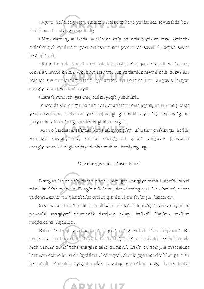 • Ayrim hollarda yuqori haroratli mahsulot havo yordamida sovutishda ham issiq havo atmosferaga ciqariladi; • Moddalarning eritishda issiqlikdan ko’p hollarda foydalanilmay, aksincha aralashtirgich qurilmalar yoki aralashma suv yordamida sovutilib, oqava suvlar hosil qilinadi. • Ko’p hollarda sanoat korxonalarida hosil bo’ladigan kislotali va ishqorli oqavalar, ishqor kislota yoki biror arzonroq tuz yordamida neytrallanib, oqava suv holatida suv manbalariga tashlab yuboriladi. Bu hollarda ham kimyoviy jarayon energiyasidan foydalanilmaydi. • Zararli yonuvchi gaz chiqindilari yoqib yuboriladi. Yuqorida zikr etilgan holatlar reaktor o’lchami entalpiyasi, muhitning (bo’tqa yoki qovushqoq qorishma, yoki hajmdagi gaz yoki suyuqlik) noqulayligi va jarayon bosqichlarining murakkabligi bilan bog’liq. Ammo barcha narsalardan ko’ra tabiiy yoqilg’i zahiralari cheklangan bo’lib, kelajakda quyosh, suv, shamol energiyalari qatori kimyoviy jarayonlar energiyasidan to’laligicha foydalanish muhim ahamiyatga ega. Suv energiyasidan foydalanish Energiya ishlab chiqarishda arzon tushadigan energiya manbai sifatida suvni misol keltirish mumkin. Dengiz to’lqinlari, daryolarning quyilish qismlari, okean va dengiz suvlarining harakatlanuvchan qismlari ham shular jumlasidandir. Suv qachonki ma’lum bir balandlikdan harakatlanib pastga tushar ekan, uning potensial energiyasi shunchalik darajada baland bo’ladi. Natijada ma’lum miqdorda ish bajariladi. Balandlik farqi suvning tushishi yoki uning bosimi bilan farqlanadi. Bu manba esa shu tomonlari bilan ajralib turadiki, u doimo harakatda bo’ladi hamda hech qanday qo’shimcha energiya talab qilmaydi. Lekin bu energiya manbaidan batamom doimo bir xilda foydalanib bo’lmaydi, chunki joyning rel’efi bunga ta’sir ko’rsatadi. Yuqorida aytganimizdek, suvning yuqoridan pastga harakatlanish 