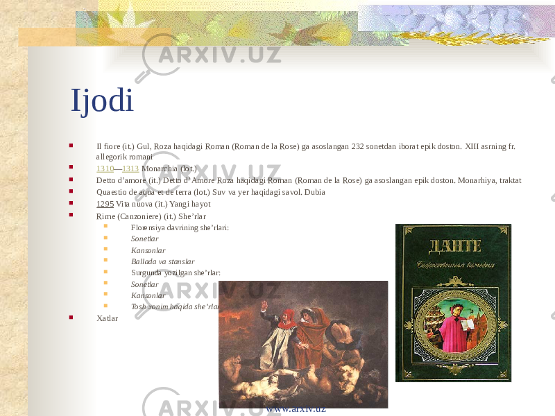 Ijodi  Il fiore (it.) Gul, Roza haqidagi Roman (Roman de la Rose) ga asoslangan 232 sonetdan iborat epik doston. XIII asrning fr. allegorik romani  1310 — 1313  Monarchia (lot.)  Detto d’amore (it.) Detto d’Amore Roza haqidagi Roman (Roman de la Rose) ga asoslangan epik doston. Monarhiya, traktat  Quaestio de aqua et de terra (lot.) Suv va yer haqidagi savol. Dubia  1295  Vita nuova (it.) Yangi hayot  Rime (Canzoniere) (it.) Sheʼrlar  Florensiya davrining sheʼrlari:  Sonetlar  Kansonlar  Ballada va stanslar  Surgunda yozilgan sheʼrlar:  Sonetlar  Kansonlar  Tosh xonim haqida sheʼrlar  Xatlar www.arxiv.uz 