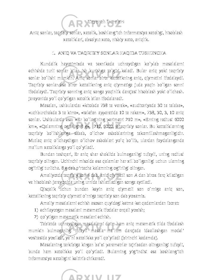 Tayanch iboralar: Aniq sonlar, taqribiy sonlar, xatolik, boshlang’ich informatsiya xatoligi, hisoblash xatoliklari, absolyut xato, nisbiy xato, aniqlik. 1. ANIQ VA TAQRIBIY SONLAR HAQIDA TUSHUNCHA Kundalik hayotimizda va texnikada uchraydigan ko`plab masalalarni echishda turli sonlar bilan ish kurishga to`g’ri keladi. Bular aniq yoki taqribiy sonlar bo`lishi mumkin. Aniq sonlar biror kattalikning aniq, qiymatini ifodalaydi. Taqribiy sonlar esa biror kattalikning aniq qiymatiga juda yaqin bo`lgan sonni ifodalaydi. Taqribiy sonning aniq songa yaqinlik darajasi hisoblash yoki o`lchash. jarayonida yo`l qo`yilgan xatolik bilan ifodalanadi. Masalan, ushbularda: «kitobda 738 ta varak», «auditoriyada 30 ta talaba», «uchburchakda 3 ta kirra», «telefon apparatida 10 ta rakam», 738, 30, 3, 10 aniq sonlar. Ushbularda esa: «Er bo`lagining perimetri 210 m», «Erning radiusi 6000 km», «Qalamning og’irligi 8 g», 210, 6000, 8 taqribiy sonlar. Bu kattaliklarning taqribiy bo`lishlariga sabab, o`lchov asboblarining takomillashmaganligidir. Mutlaq aniq o`lchaydigan o`lchov asboblari yo`q bo`lib, ulardan foydalanganda ma`lum xatoliklarga yo`l qo`yiladi. Bundan tashqari, Er aniq shar shaklida bulmaganligi tufayli, uning radiusi taqribiy olingan. Uchinchi misolda esa qalamlar har xil bo`lganligi uchun ularning og’irligi turlicha. 8 g deb o’rtacha kalamning og’irligi olingan. Amaliyotda taqribiy son a deb, aniq qiymatli son A dan biroz farq kiladigan va hisoblash jarayonida uning urnida ishlatiladigan songa aytiladi. Qisqalik uchun bundan keyin aniq qiymatli son o`rniga aniq son, kattalikning taqribiy qiymati o`rniga taqribiy son deb yozamiz. Amaliy masalalarni echish asosan quyidagi ketma-ket qadamlardan iborat: 1) echilayotgan masalani matematik ifodalar orqali yozish; 2) qo`yilgan matematik masalani echish. Tabiatda uchraydigan masalalarni doim ham aniq matematik tilda ifodalash mumkin bulmaganligi tufayli masala ma`lum darajada ideallashgan model’ vositasida yoziladi, ya`ni xatolikka yo`l qo`yiladi (birinchi kadamda). Masalaning tarkibiga kirgan ba`zi parametrlar tajribadan olinganligi tufayli, bunda ham xatolikka yo`l qo`yiladi. Bularning yig’indisi esa boshlang’ich informatsiya xatoligini keltirib chikaradi. 